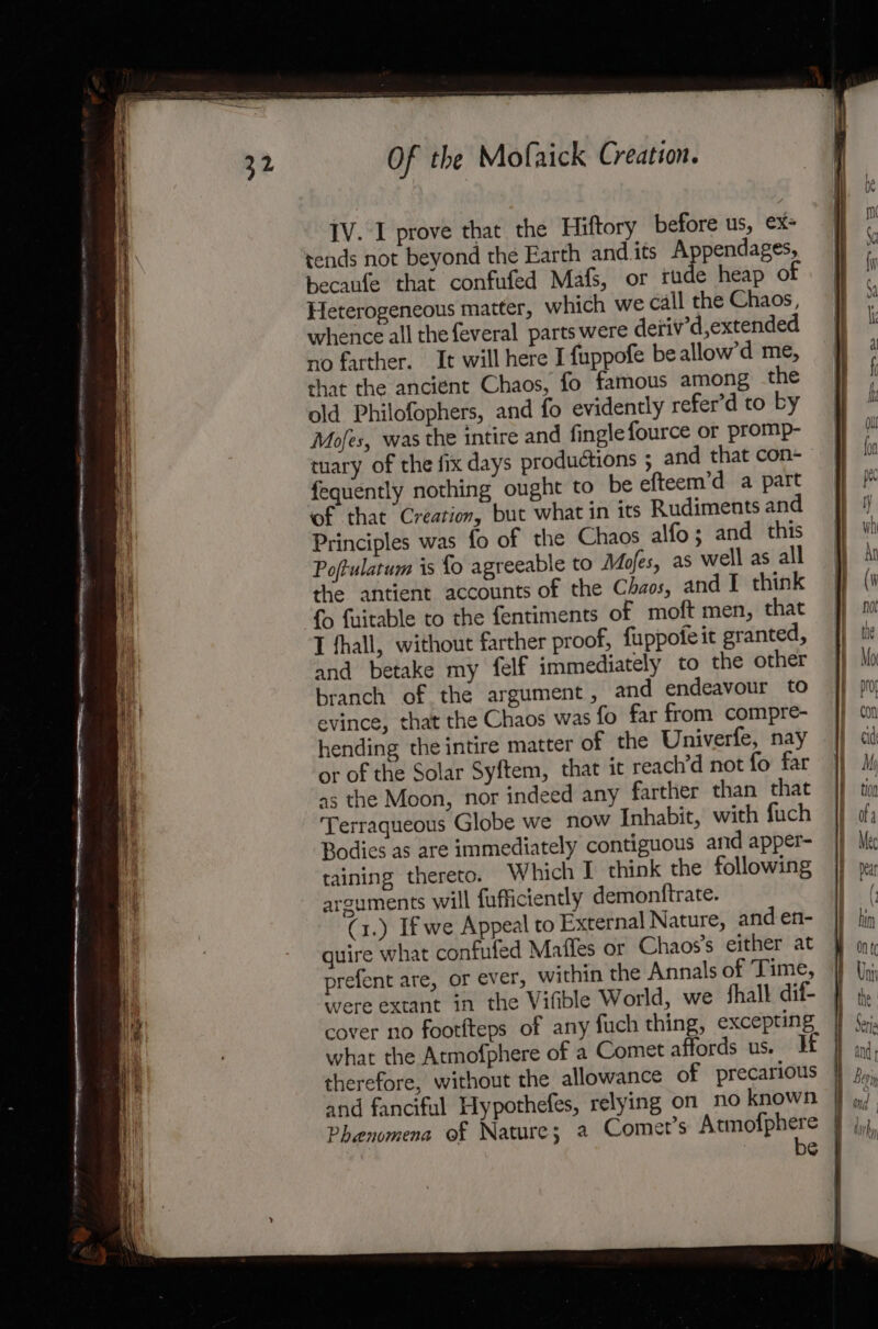 a SSR a SE - = a RE Senos Seen Ne et Br yey =, Of the Mofaick Creation. IV. I prove that the Hiftory before us, ex= tends not beyond the Earth andits A pendages, becaufe that confufed Mafs, or rine heap of Heterogeneous matter, which we call the Chaos, whence all the feveral parts were detiv’d,extended no farther. It will here I fuppofe beallow’d me, that the ancient Chaos, fo famous among the old Philofophers, and fo evidently refer’d to by Mojes, was the intire and finglefource or promp- tuary of the fix days productions ; and that con- fequently nothing ought to be efteem’d a part of that Creation, but what in its Rudiments and Principles was fo of the Chaos alfo; and this Poftulatum is fo agreeable to Mofes, as well as all the antient accounts of the Chaos, and I think {o fuitable to the fentiments of moft men, that I hall, without farther proof, {uppofe it granted, and betake my felf immediately to the other branch of the argument, and endeavour to evince, that the Chaos was fo far from compre- hending the intire matter of the Univerfe, nay or of the Solar Syftem, that it reach’d not fo far a5 the Moon, nor indeed any farther than that Terraqueous Globe we now Inhabit, with fuch Bodies as are immediately contiguous and apper- taining thereto. Which I think the following arguments will fufficiently demontftrate. (1.) If we Appeal to External Nature, and en- quire what confufed Matles or Chaos’s either at prefent are, or ever, within the Annals of Time, were extant in the Vifible World, we fhalk dif- cover no footfteps of any fuch thing, excepting what the Atmofphere of a Comet affords us. If therefore, without the allowance of precarious and fanciful Hypothefes, relying on no known Phenomena of Nature; a Comet’s ears | ol