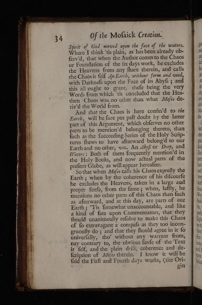 Spirit of God moved upon the face of the waters. Where I think ’tis plain, as has been already ob- ferv’'d, that when the Author comes to the Chaos or Foundation of the fix days work, he excludes the Heavens from any fhare therein, and calls the Chaosit felf An Earth, without form and voids with Darknefs upon the Face of its Abyfs ; and this all ought to grant, thefe being the very Words from which ‘tis concluded that the Hea- then Chaos was_no other than what Mofes de- riv'd the World from. And that the Chaos is here confin’d to the Earth, will be fure put paft doubt by the latter part of this Argument, which obferves no other parts to be mention’d belonging thereto, than {uch as the fucceeding Series of the Holy Scrip- tures fhews to have afterward belong’d to our Earth and no other, viz. An Abyf or Deep, and the Holy Books, and now actual parts of the prefent Globe, as will appear hereafter. So that when AZofes calls his Chaos exprefly the Earth ; when by the coherence of his difcourfe he excludes the Heavens, taken in a large and proper fenfe, from the fame; when, laftly, he mentions no other parts of this Chaos than fuch as afterward, and at this day, are parts of our Earth; ’Tis fomewhat unaccountable, and like a kind of fate upon Commentators, that they fhould unanimoufly refolve to make this Chaos of fo extravagant a compafs as they too incon- gruoufly do ; and that they fhould agree in it fo univerfally, tho’ without any warrant from, nay contrary to, the obvious fenfe of the Text it felf, and the plain drift, coherence and de- {cription of Mojes therein. I know it will be {aid the Firft and Fourth days works, (the Ort- ein