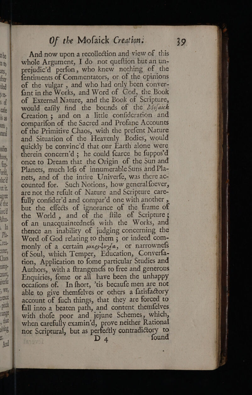 sof eafie 1S 45 Om odies lp. orld, aed apree f the onc \ttro- ih Pha. Se ter, “UN, wverte : pitch range a Of the Mofaick Creation. And now upon a recolle&amp;tion and view of this whole Argument, I do not queftion but an un- prejudic’d perfon, who knew nothing of the fentiments of Commentators, or of the opinions of the vulgar , and who had only been conver- fant in the Works, and Word of God, the Book of External Nature, and the Book of Scripture, would eafily find the bounds of the Aso/aick Creation ; and on a little confideration and comparifon of the Sacred and Profane Accounts of the Primitive Chaos, with the prefent Nature and Situation of the Heavenly Bodies, would quickly be convinc’d that our Earth alone were therein concern’d ; he could fcarce be fuppos’d once to Dream that the Origin of the Sun and Planets, much lefs of innumerable Suns and Pla- nets, and of the intire Univerfe, was there ac- counted for. Such Notions, how generalfoever, are not the refult of Nature and Scripture care- fully confider’d and compar’d one with another , but the effeéts of ignorance of the frame of the World , and of the ftile of Scripture; of an unacquaintednefs with the Works, and thence an inability of judging concerning the Word of God relating to them ; or indeed com- monly of a certain wxeluye, oF narrownefs of Soul, which Temper, Education, Converfa- tion, Application to fome particular Studies and Authors, witha ftrangenefs to free and generous Enquiries, fome or all have been the unhappy occafions of. In fhort, *tis becaufe men are not able to give themfelves or others a fatisfactory account of fuch things, that they are forced to fall into a beaten path, and content themfelves with thofe poor and jejune Schemes, which, when carefully examin’d, prove neither Rational nor Scriptural, but as perfectly contradictory to D 4 found