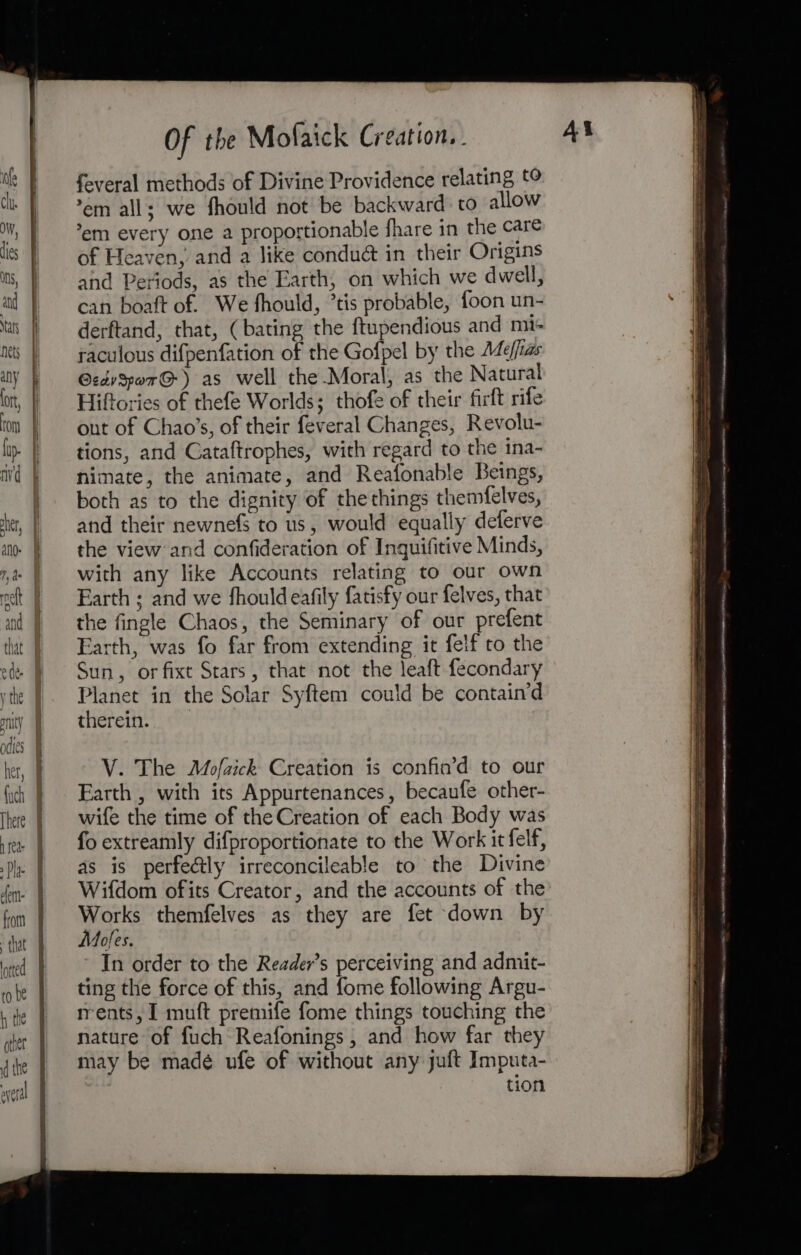 ETD ig a A ge Se a ee ’em all; we fhould not be backward to allow *em every one a proportionable fhare in the care of Heaven, and a like condué in their Origins and Periods, as the Earth, on which we dwell, can boaft of. We fhould, ’tis probable, foon un- derftand, that, (bating the ftupendious and mi- raculous difpenfation of the Gofpel by the Ade/fias GzdySpar@) as well the Moral, as the Natural Hiftories of thefe Worlds; thofe of their firft rife out of Chao’s, of their feveral Changes, Revolu- tions, and Cataftrophes, with regard to the ina- nimate, the animate, and Reafonable Beings, both as to the dignity of the things themfelves, and their newnefs to us, would equally deferve the view and confideration of Inquifitive Minds, with any like Accounts relating to our own Earth ; and we fhouldeafily fatisfy our felves, that the fingle Chaos, the Seminary of our prefent Earth, was fo far from extending it felf to the Sun, orfixt Stars, that not the leaft fecondary Planet in the Solar Syftem could be contain’d therein. V. The Mofzick Creation is confin’d to our Earth , with its Appurtenances, becaufe other- wife the time of the Creation of each Body was fo extreamly difproportionate to the Work it felf, as is perfectly irreconcileable to the Divine Wifdom ofits Creator, and the accounts of the Works themfelves as they are fet down by Mofes. In order to the Reader’s perceiving and admit- ting the force of this, and fome following Argu- rrents, I muft premife fome things touching the nature of fuch Reafonings , and how far they may be madé ufe of without any juft Imputa- tion