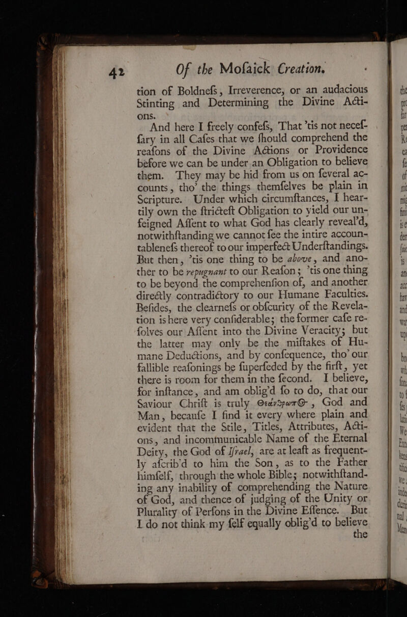 — RN RA TOTES 8 ys EON AOR IMA Moy 0p paste MORPHS = = tion of Boldnefs, Irreverence, or an audacious Stinting and Determining the Divine Adti- ons. {ary in all Cafes that we fhould comprehend the reafons of the Divine Adions or Providence before we can be under an Obligation to believe them. ‘They may be hid from us on feveral ac- counts, tho’ the things themfelves be plain in Scripture. Under which circumftances, I hear- tily own the ftriéteft Obligation to yield our un- feigned Affent to what God has clearly reveal’d, notwithftanding we cannot fee the intire accoun- tablenefs thereof to our imperfect Underftandings. But then, ’tis one thing to be above, and ano- ther to be repugnant to our Reafon; *tis one thing to be beyond the comprehenfion of, and another direétly contradiétory to our Humane Faculties. Befides, the clearnefs or obfcurity of the Revela- tion ishere very confiderable; the former cafe re- folves our Affent into the Divine Veracity; but the latter may only be the miftakes of Hu- mane Deduétions, and by confequence, tho’ our fallible reafonings be fuperfeded by the firft, yet there is room for them in the fecond. I believe, for inftance, and am oblig’d fo to do, that our Saviour Chrift is truly @zevspor@ , God and Man, becaufe I find it every where plain and evident that the Stile, Titles, Attributes, Acti- ons, and incomtunicable Name of the Eternal Deity, the God of Irae, are at leaft as frequent- ly afcrib’d to him the Son, as to the Father himfelf, through the whole Bible; notwithftand- ing any inability of comprehending the Nature of God, and thence of judging of the Unity or Plurality of Perfons in the Divine Effence. But 1 do not think my felf equally oblig’d to believe the