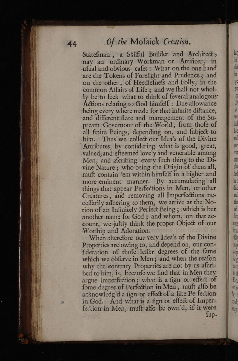 — &lt;a ARC EPRERN 54 SDNAIE EN NERO ISA Hf PME EIEN Naty a Statefman , a Skilful Builder and Architect, ufual and obvious cafes: What on the one hand are the Tokens of Forefight and Prudence; and on the other, of Heedlefnefs and Folly, in the common Affairs of Life ; and we fhall not whol- ly be'to feek what to think of feveral analogous” A@ions relating to God himfelf : Due allowance being every where made for that infinite diftance, and different ftate and management of the Su- pream Governour of the World, from thofe of all finite Beings, depending on, and fubjecé to him. Thus we colleé our Idea’s of the Divine Attributes, by confidering what is good, great, valued,and efteemed lovely and venerable among Men, and afcribing every fuch thing to the Di- vine Nature; who being the Origin of them all, muft contain ’em within himfelf in a higher and more eminent manner. By accumulating all things that appear Perfections in Men, or other Creatures, and removing all Imperfections ne- ceflarily adhering to them, we arrive at the No- tion of an Infinitely Perfect Being ; .which is but another name for God ; and whom, on that ac- count, we juftly think the proper Obje@ of our Worlhip and Adoration. When therefore our very Idea’s of the Divine Properties are owing to, and depend on, our con- fideration of thofe leffer degrees of the fame which we obferve in Men; and when the reafon why the eontrary Properties are not by us afcri- bed to him, is, becaufe we find that in Men they argue imperfection; what is a fign or effect of fome degree-of Perfection in Men, mutt alfo be acknowledg'd a figm or effect of a like Perfection in God. And what is a fign or. effect of Imper- feion in Men, muft alfo be own’d, if ic ba up-