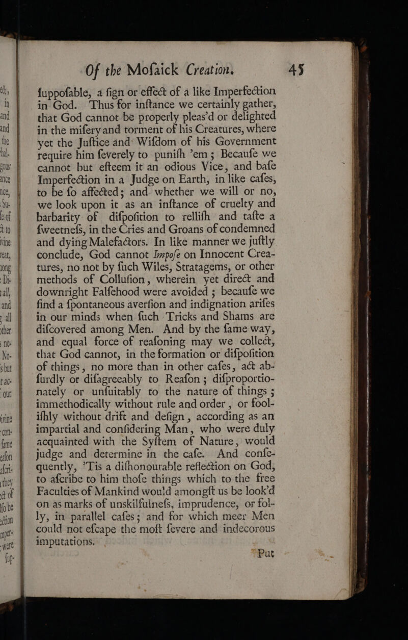 ——== PRT a Fis TE ts Of the Mofaick Creation. {uppofable, a fign or effect of a like Imperfection in God. Thus for inftance we certainly gather, that God cannot be properly pleas’d or delighted in the mifery and torment of his Creatures, where yet the Juftice and: Wifdom of his Government require him feverely to punifh °em; Becaufe we cannot but efteem it an odious Vice, and bafe Imperfection in a Judge on Earth, in like cafes, to be fo affected; and. whether we will or no, we look upon it as an inftance of cruelty and barbarity of difpofition to rellifh and tafte a {weetnefS, in the Cries and Groans of condemned and dying Malefactors. In like manner we juftly conclude, God cannot Iwpofe on Innocent Crea- tures, no not by fuch Wiles, Stratagems, or other methods of Collufion, wherein yet direct and downright Falfehood were avoided ; becaufe we find a {pontaneous averfion and indignation arifes in our minds when fuch Tricks and Shams are difcovered among Men. And by the fame way, and equal force of reafoning may we collect, that God cannot, in the formation or difpofition of things, no more than in other cafes, act ab- furdly or difagreeably to Reafon ; difproportio- nately or unfuitably to the nature of things ; immethodically without rule and order , or fool- ifhly without drift and defign , according as an impartial and confidering Man, who were duly acquainted with the Syftem of Nature, would judge and determine in the cafe. And confe- quently, ’Tis a difhonourable reflection on God, to afcribe to him thofe things which to the free Faculties of Mankind wou!d amongft us be look’d on as marks of unskilfulnefs, imprudence, or fol- ly, in parallel cafes; and for which meer Men could not efcape the moft fevere and indecorous imputations. Put