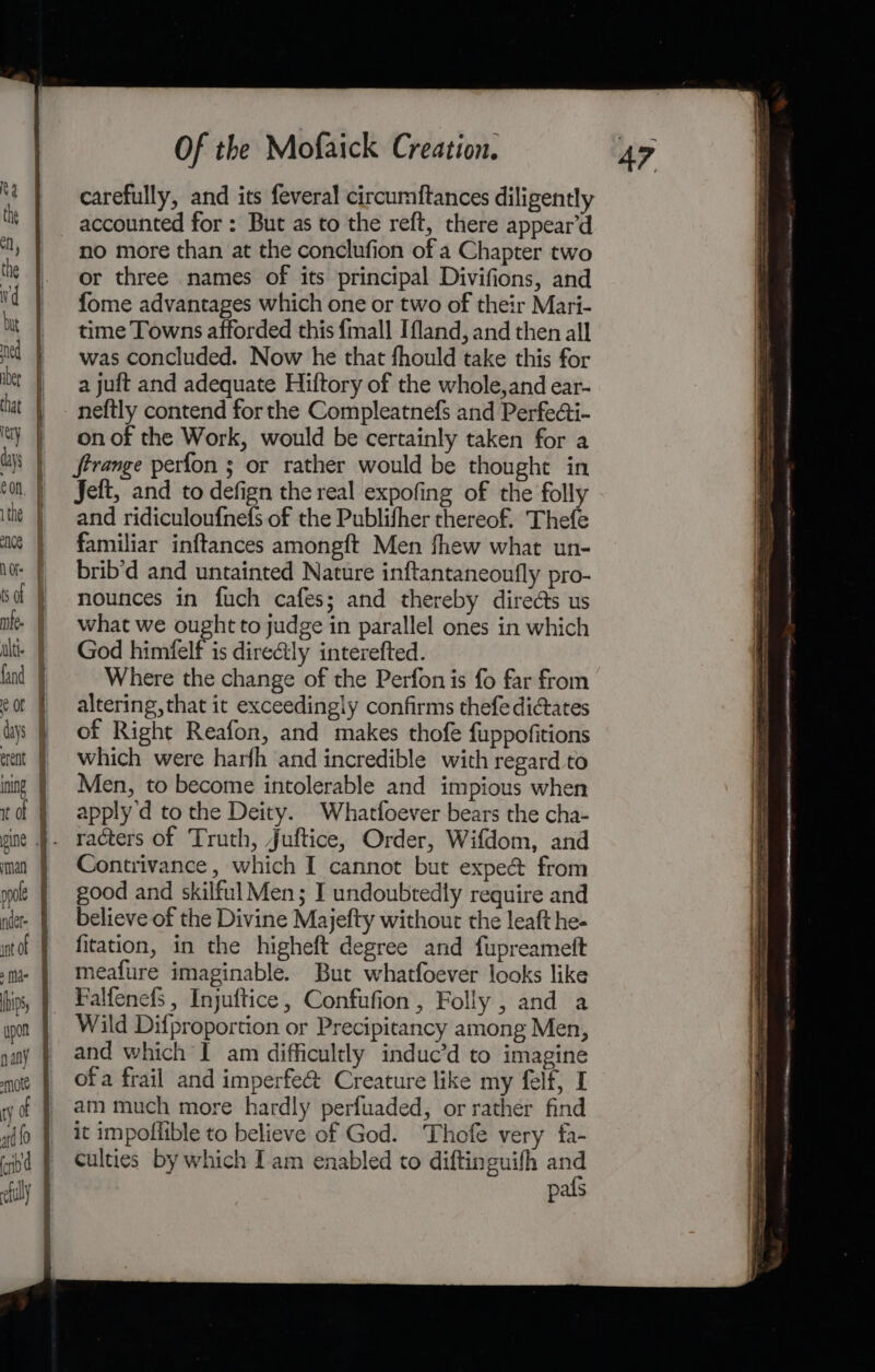 ppole ner fi nt of ma | hips, upon nany § mote § ty ff ard {0 | ia | filly J Of the Mofaick Creation. carefully, and its feveral circumftances diligently accounted for : But as to the reft, there appear’d no more than at the conclufion of a Chapter two or three names of its principal Divifions, and fome advantages which one or two of their Mari- time Towns afforded this {mall Ifland, and then all was concluded. Now he that fhould take this for a juft and adequate Hiftory of the whole,and ear- on of the Work, would be certainly taken for a Strange perfon ; or rather would be thought in Jeft, and to defign the real expofing of the folly and ridiculoufnefs of the Publifher thereof. Thefe familiar inftances amongft Men fhew what un- brib’d and untainted Nature inftantaneoufly pro- nounces in fuch cafes; and thereby direéts us what we ought to judge in parallel ones in which God himfelf is directly interefted. Where the change of the Perfonis fo far from altering, that it exceedingly confirms thefe dictates of Right Reafon, and makes thofe fuppofitions which were harfh and incredible with regard to Men, to become intolerable and impious when apply 'd to the Deity. Whatfoever bears the cha- Contrivance, which I cannot but expe&amp; from good and skilful Men; I undoubtedly require and believe of the Divine Majefty without the leaft he- fitation, in the higheft degree and fupreamett meafure imaginable. But whatfoever looks like Falfenefs , Injuftice, Confufion, Folly , and a Wild Difproportion or Precipitancy among Men, and which I am difficultly induc’d to imagine ofa frail and imperfe@ Creature like my felf, I am much more hardly perfuaded, or rather find it impoflible to believe of God. Thofe very fa- culties by which Iam enabled to diftinguifh and pals