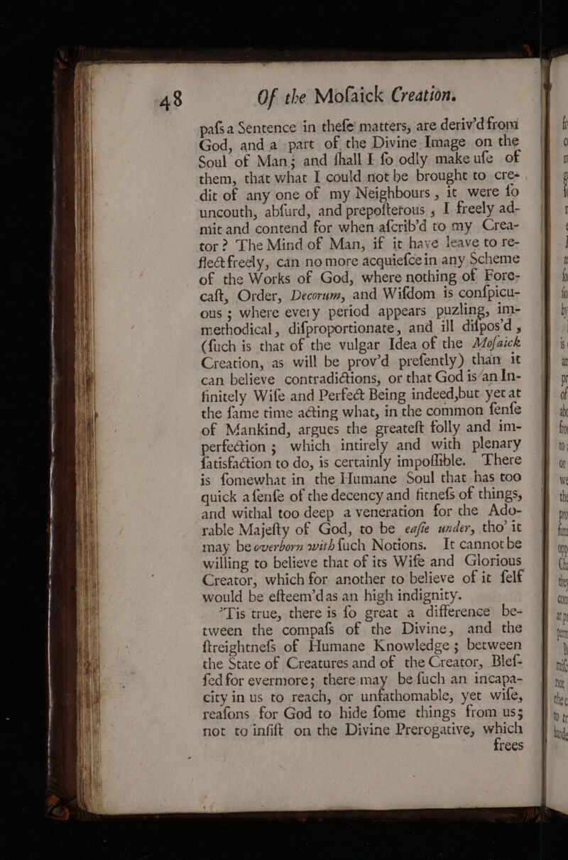 pafsa Sentence in thefe’ matters, are deriv’d from God, and a part of the Divine Image on the Soul of Man; and fhall I fo odly make ufe of them, that what I could not be brought to cre- dit of any one of my Neighbours , ic were fo uncouth, abfurd, and prepoftetous ; I freely ad- mit and contend for when afcrib’d to my Crea- tor ? The Mind of Man, if it have leave to re- flec freely, can no more acquiefce in any Scheme of the Works of God, where nothing of Fore- caft, Order, Decorum, and Wifdom is confpicu- ous ; where every period appears puzling, im- methodical, difproportionate, and ill difos'd y (fuch is that of the vulgar Idea of the A4o/aick Creation, as will be prov’d prefently) than it can believe contradi@tions, or that God is‘an In- finitely Wife and Perfe@ Being indeed,but yet at the fame time aGing what, in the common fenfe of Mankind, argues the greateft folly and im- perfection ; which intirely and with plenary {atisfation to do, is certainly impoffible. There is fomewhat in the Humane Soul that has too quick afenfe of the decency and fitnefs of things, and withal too deep a veneration for the Ado- rable Majefty of God, to be eafie under, tho’ it may beoverborn withfuch Notions. It cannot be willing to believe that of its Wife and Glorious Creator, which for another to believe of it felf would be efteem’das an high indignity. Tis true, there is fo great a difference be- tween the compafs of the Divine, and the ftreightnefS of Humane Knowledge ; between the State of Creatures and of the Creator, Blef- fedfor evermore; there may be fuch an incapa- city in us to reach, or unfathomable, yet wife, reafons for God to hide fome things from us; not to infift on the Divine Prerogative, wehicn rees