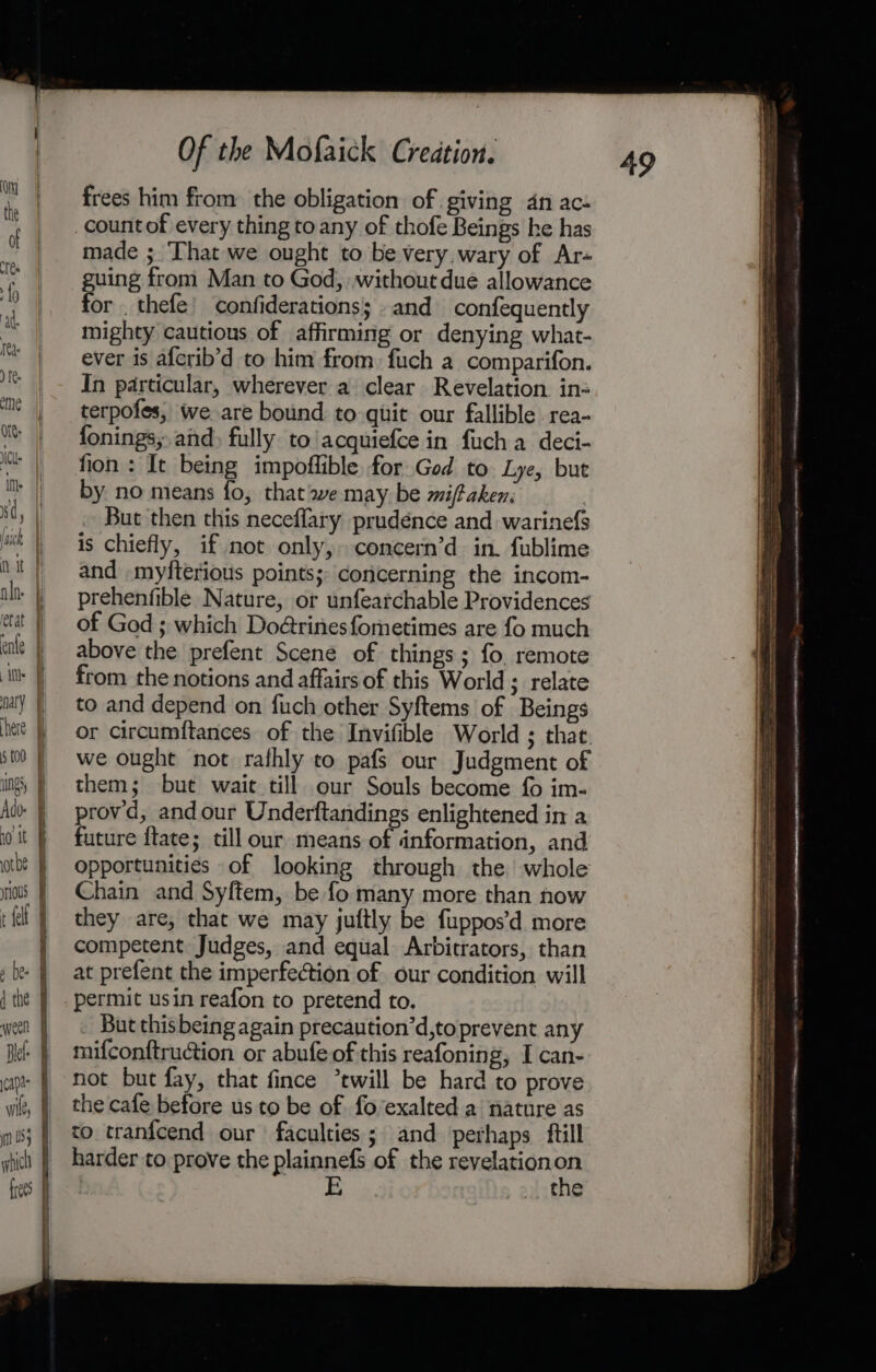 ) hain 5 yaick ' alo. Ns Adv- 10 it athe ious A t {elt wee! capa Of the Mofaick Creation. frees him from: the obligation of giving 4n ace count of every thing to any of thofe Beings he has made ;. That we ought to be very.wary of Ar« guing from Man to God, without due allowance for _thefe’ confiderations; and confequently mighty cautious of affirming or denying what- ever is afcrib’d to him from. fuch a comparifon. In particular, wherever a clear Revelation in: terpofes, we are bound to quit our fallible rea- fonings; and) fully to acquiefce in fuch a deci- fion : It being impoflible for God to Lye, but by no means fo, that we may be miftaken. | But then this neceffary prudence and warinefs is chiefly, if not only,» concern’d in. fublime and -myfterious points; concerning the incom- prehenfible Nature, or unfearchable Providences of God ; which Do@rinesfometimes are fo much above the prefent Scene of things; fo. remote from the notions and affairs of this World ; relate to and depend on fuch other Syftems of Beings or circumftances of the Invifible World ; that. we ought not rafhly to pafs our Judgment of them; but wait till our Souls become fo im- provd, andour Underftandings enlightened in a future f{tate; till our means of information, and opportunities of looking through the’ whole Chain and Syftem, be fo many more than now they are, that we may juftly be fuppos’d more competent Judges, and equal Arbitrators, than at prefent the imperfection of our condition will permit usin reafon to pretend to. But this being again precaution’d,to prevent any mifconftruction or abufe of this reafoning, I can- not but fay, that fince “twill be hard to prove the cafe before us to be of fo’exalted a nature as to tranfcend our faculties; and perhaps ftill harder to prove the plainnefs of the revelation 3 E the ===&gt; - oe a a eieemne - ai hades mee set a eernadenac. ainda ane BOR: ae SE ene tet a CCE A TTR RTI GRR TNL INN ey eee EOL CAN 1S INI Be ee ee