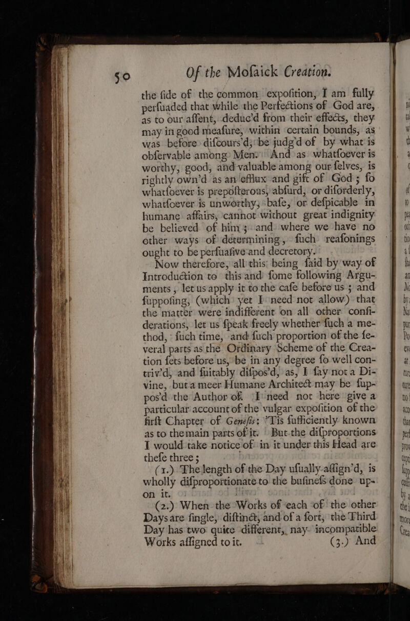 the fide of the common expofition, I am fully perfuaded that while the Perfections of God are, as to our affent, deduc’d from their effects, they may in good meafure, within certain bounds, as was before» difcours’d;‘be judg’d of by what'is obfervable among» Men» And as whatfoever is worthy, good, and-valuable among our felves, is rightly own’d as an ‘efflux and gift of Ged; fo whatfoever is prepofterous, abfurd, or diforderly, whatfoever is unworthy; sbafe, or defpicable in humane affairs, cannot without great indignity be believed of hiny; and. where we have no other ways of determining, fuch reafonings ought to be perfuafive:and decretory. Now therefore, allthis: being faid by way. of Introduction to this and: fome following Argu-. ments , letus apply it to the cafe before us 5 and f{uppofing, (which yet } need not allow) that the matter were indifferent on all other confi- derations, let us fpeak freely whether fuch a me- thod, ° fuch time, -and fuch proportion of the fe- veral parts as the Ordinary Scheme of the Crea- tion fets before us, be in any degree fo well con- trivd, and fuitably difpos’d, as, I fay nota Di- vine, but a meer Humane Architect may be fup- pos'd the Author of ‘I need not here give a particular account of the vulgar expofition of the firlt Chapter of Genefis: °Tis fufficiently known as to themain parts of it. But-the dif{proportions I would take notice of in it under this Head are thefe three ; (1.) The length of the Day ufually-affign’d, is wholly difproportionate to. the bufinefs done up- on it. a | (2.) When. the ‘Works of each ‘of the other Days are fingle, diftiné, and of a fort, the Third Day has two quite different, nay- incompatible Works affigned to it. (3.) And