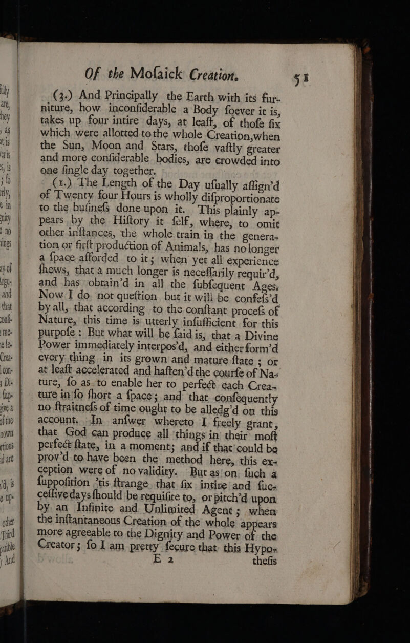 &gt;&gt; = po Ey SSS SSSI _ -—~&lt;&lt; &lt;p &lt;&gt; = ry a 2 ee oe now § tions I dae | rd, 8 J eu | other fi Third | bl ‘ y And j Of the Mofaick Creation, (3.) And Principally the Earth with its fur- niture, how. inconfiderable a Body foever it is, takes up four intire days, at leaft, of thofe fix which were allotted tothe whole Creation,when the Sun, Moon and Stars, thofe vaftly greater and more confiderable bodies, are crowded into one fingle day together. . (1.) The Length of the Day ufually affign’d of Twenty four Hours is wholly difproportionate to the bufinefs done upon it.  This plainly ap- pears by the Hiftory it felf, where, to omit other inftances, the whole:train in the genera- tion or firft production of Animals, has no longer a {pace afforded to its when yet all experience thews, that 4 much longer is neceflarily requir’d, and has obtain’d in all the fubfequent Aves, Now I do. not queftion but it will be confefs’d by all, that according to the conftant procefs of Nature, this time is utterly infufficient for this purpofe : But what will be faidis, that a Divine Power immediately interpos’d, and either form’d every thing in its grown and mature ftate ; or ture, fo as.to enable her to perfeé&amp; each Crea- ture in'fo fhort a fpace; and thar confequently no ftraitnefs of time ought to be alledg’d om this account, In anfwer whereto I freely grant, that God can produce all ‘things in’ their moft perfect ftate, in a moment; and if that’could be provd to have been the method here, this ex- ception were of novalidity. Butas'on. fuch 4 {uppofition *tis ftrange. that fix intize and fuc. ceflivedaysfhould be requifite to, or pitch’d upon by an Infinite and Unlimited Agent ; when the inftantaneous Creation. of the whole appears moreé agreeable to the Dignity and Power of the Creator; fo I am pretty fecure that: this Hypo- E 2 thefis AS STS SR SS RO to at ee ae ree a et ar rene ~~ ee