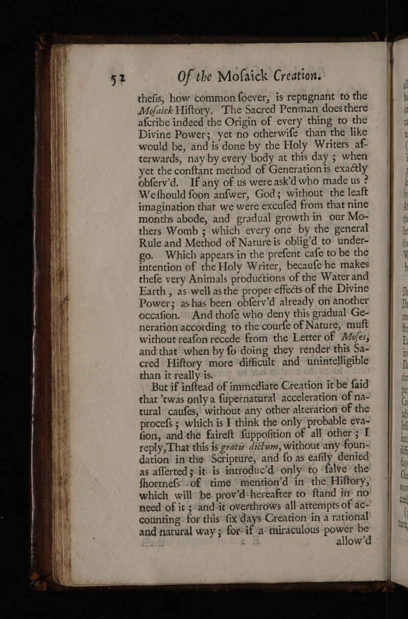 thefis, how common foever, is repugnant to the Mofaick Hiftory. The Sacred Penman does there afcribe indeed the Origin of every thing to the Divine Power; yet no otherwife than the like would be, and is done by the Holy Writers af- terwards, nay by every body at this day ; when yet the conftant method of Generation is exactly Wethould foon anfwer, God; without the leaft imagination that we were excufed from that nine months abode, and gradual growth in our Mo- thers Womb ; which every one by the general Rule and Method of Nature is oblig’d to under- go. Which appears in the prefent cafe to be the intention of the Holy Writer, becaufe he makes thefe very Animals productions of the Water and Earth , as well asthe proper effects of the Divine Power; ashas been obferv’d already on another occafion. And thofe who deny this gradual Ge- neration according to the courfe of Nature, muft without reafon recede from the Letter of Ado/es, and that when by fo doing they render this Sa- cred Hiftory more ‘difficult and unintelligible than it really is. But if inftead of iminediate Creation it be faid that twas only a fupefnatural acceleration of na- tural caufes, without any other alteration of the procefs ; which is I think the only probable eva- fion, andthe faireft fuppofition of all other; I reply; That this is gratis ditt, without any foun- dation inthe ‘Scripture, and fo as eafily, denied as affertedy it is introduc’d: only’ to ‘falve’ the fhortnefs of ‘time © mention’d in° the Hiftory, which willbe. prov’d:hereafter to ftand in® no need of it ;/and-it overthrows all attempts of ac- counting: for this’ ‘fix'days Creation in a rational and natural way ; for: if a miraculous power be =k ae allow’d