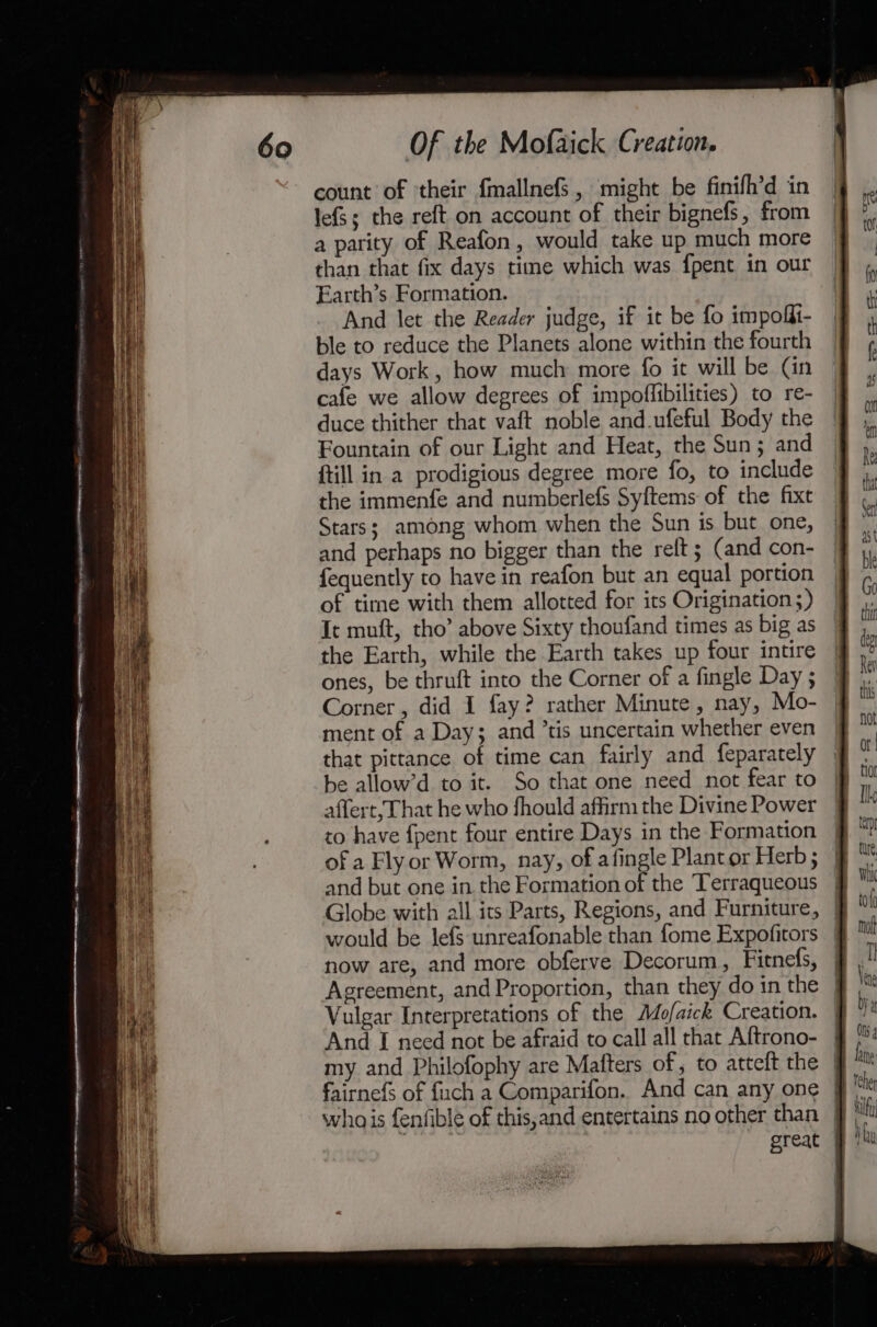 count of ‘their {mallnefs , might be finifh’d in lefS; the reft on account of their bignefs, from a parity of Reafon, would take up much more than that fix days time which was {pent in our Earth’s Formation. And let the Reader judge, if it be fo impofii- ble to reduce the Planets alone within the fourth days Work, how much more fo it will be (in cafe we allow degrees of impoffibilities) to re- duce thither that vaft noble and.ufeful Body the Fountain of our Light and Heat, the Sun; and ftill in a prodigious degree more fo, to include the immenfe and numberlefs Syftems of the fixt Stars; among whom when the Sun is but one, and perhaps no bigger than the relt ; (and con- fequently to have in reafon but an equal portion of time with them allotted for its Origination 5) It muft, tho’ above Sixty thoufand times as big as the Earth, while the Earth takes up four intire ones, be thruft into the Corner of a fingle Day ; Corner, did I fay? rather Minute, nay, Mo- ment of a Day; and ’tis uncertain whether even that pittance of time can fairly and feparately be allow’d to it. So that one need not fear to affert, That he who fhould affirm the Divine Power to have {pent four entire Days in the Formation of a Flyor Worm, nay, of afingle Plant or Herb ; and but one in the Formation of the Terraqueous | Globe with all its Parts, Regions, and Furniture, | would be lefs unreafonable than fome Expofitors now are, and more obferve Decorum, Fitnefs, Vulgar Interpretations of the Mo/aick Creation. And I need not be afraid to call all that Aftrono- my and Philofophy are Mafters of, to atteft the — fairnefs of fuch a Comparifon. And can any one § whois fenfible of this,and entertains no other than }