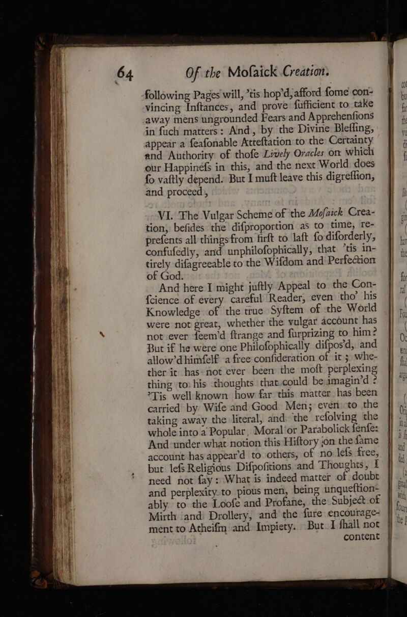 vincing Inftances, and prove: fufficient to take away mens ungrounded Fears:and Apprehenfions in fuch matters: Alnd, by the Divine Blefling, appear a feafonable Atteftation to the Certainty and Authority: of thofe Lively Oracles on which our Happinefs in this, and the next World does fo vaftly depend. But I muft leave this digreflion, and proceed), VIL. The Vulgar Scheme of the Mofaick Crea- tion} befides the difproportion as to time, re- prefents all things from firft to laft fo diforderly, confufedly, and unphilofophically, that tis in- tirely difagreeable to the Wifdom and Perfection of God. And here I might juftly Appeal to the Con- {cience of every careful Reader, even tho’ his Knowledge of the true Syftem of ‘the World were not great, whether the vulgar account has not ever feem’d ftrange and furprizing to him: But if he were one Philofophically difpos'd, and allow’d himfelf -a free confideration of it 3. whe- ther it has: not ever been the moft. perplexing thing to: his thoughts that could be imagin’d ? ?Tis well known how far this matter has been carried by Wife and Good Men; even to the taking away the literal, and. the refolving the whole into a Popular, Moral'or Parabolick fenfe: And-under what notion this Hiftory jon the fame account has appear’d to others, of no lefs free, but lefs Religions Difpofitions and Thoughts, f need not fay» What is indeed matter of doubt and perplexity.to pious men, being unqueftion- Mirth ‘and Drollery, and the fure encourage- ment to Atheifm and Impiety. But I fhall not content pith)