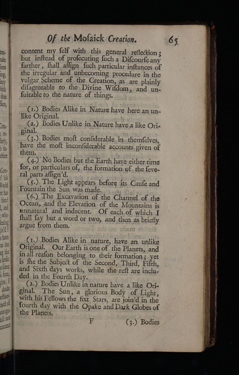 content my felf with this general reflection s but inftead of profecuting fuch a Difcourfe any farther , fhall affign fuch particular inftances of the irregular and unbecoming procedure in the vulgar Scheme of. the Creation, as are plainly difagreeable to the. Divine Wifdom, and un- {uitable to the nature. of things. |... C1.) Bodies Alike in Nature have here an uns | like Original. | (2.) Bodies Unlike: in Nature havea like Oris inal. F (3.) Bodies moft confiderable. in themfelves, have the moft inconfiderable accounts given of them. | ae , | (4-) No Bodies but the Earth have either time for, or particulars of, the formation. of. the feve- ral parts aflign’d. | (s5-). The Light appears before ‘its. Ganfe and Fountain the Sun was made. | | (6.) The Excavation of the Charinel of the Ocean, and the Elevation of the Mountains is unnatural and indecent. Of each of which I fhall fay but a word or two, and then as briefly argue from them. | A (1.).Bodies Alike in nature, have an unlike Original. Our Earth is one of the Planets, and in all reafon belonging to their formation; yet is fhe the Subject of the Second, Third, Fifth, and Sixth days works, while the reft are inclu- ded. in the Fourth Day. (2.) Bodies Unlike in nature have a like Ori- ginal. The Sun, a glorious Body of Light, -} with his Fellows the fixe Stars, are join’d in the | fourth day with the Opake and Dark Globes of the Planets. | EF (3.) Bodies