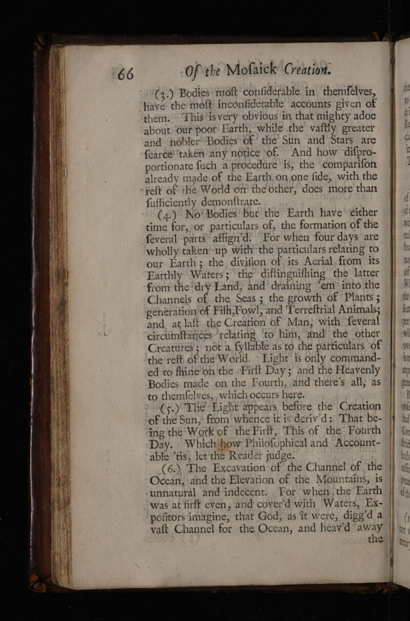 (3.) Bodies moft confiderable in themfelves, have the moft inconfiderable accounts given of them. . Thisisvery obvious in that mighty adoe about ‘our’ poor Earth, while the vaftly greater and nobler’Bodies of the Sun and Stars are {carcétakém any notice ‘of. And how difpro- portionate fuch (a procedure is, the comparifon already made of the Earth. on.one fide, with the -yeft of the World on the other, does more than fufficiently demonttrate. (4.) No! Bodies but the Earth have either time for, or particulars of, the formation of the feveral parts! aflign’d: For when four days are wholly taken’-up withthe particulars relating to our Earth; the divifion of its Aerial. from its Earthly Waters; the diftinguifhing the latter from the dry Land, and draining *em™ into the Channels of the Seas ; the growth of Plants 5 generation of Fifh,Fow!, and ‘Terreftrial Animals; and atlaft the Creation of Man; with feveral circuinftances~ relating ‘to him, “and the other Creatiirés; not a fyllable as to che particulars of the reft of the World. © Light is only command- ed to fhine’on the ‘Firlt Day; and the Heavenly Bodies made on the Fourth, ,and there’s all, as: to themfelves, , which occurs here. €5.) The Light appears, before the Creation of the Sun, ftom wherice it is deriv’d: That be- ing the Work of the Firlt, This of the Fourth Day. © Which how Philofcphical and Account- able ’tis; let the Reader judge. (6.). The Excavation of the Channel of, the Ocean, and the Elevation of the Mountains, 1s unnatural and indecent. For when, the Earth was at’firft even, and coverd with Waters, Ex- pofitors imagine, that God, as ‘it were, digg d a vaft Channel for the Ocean, and heav'd ee the