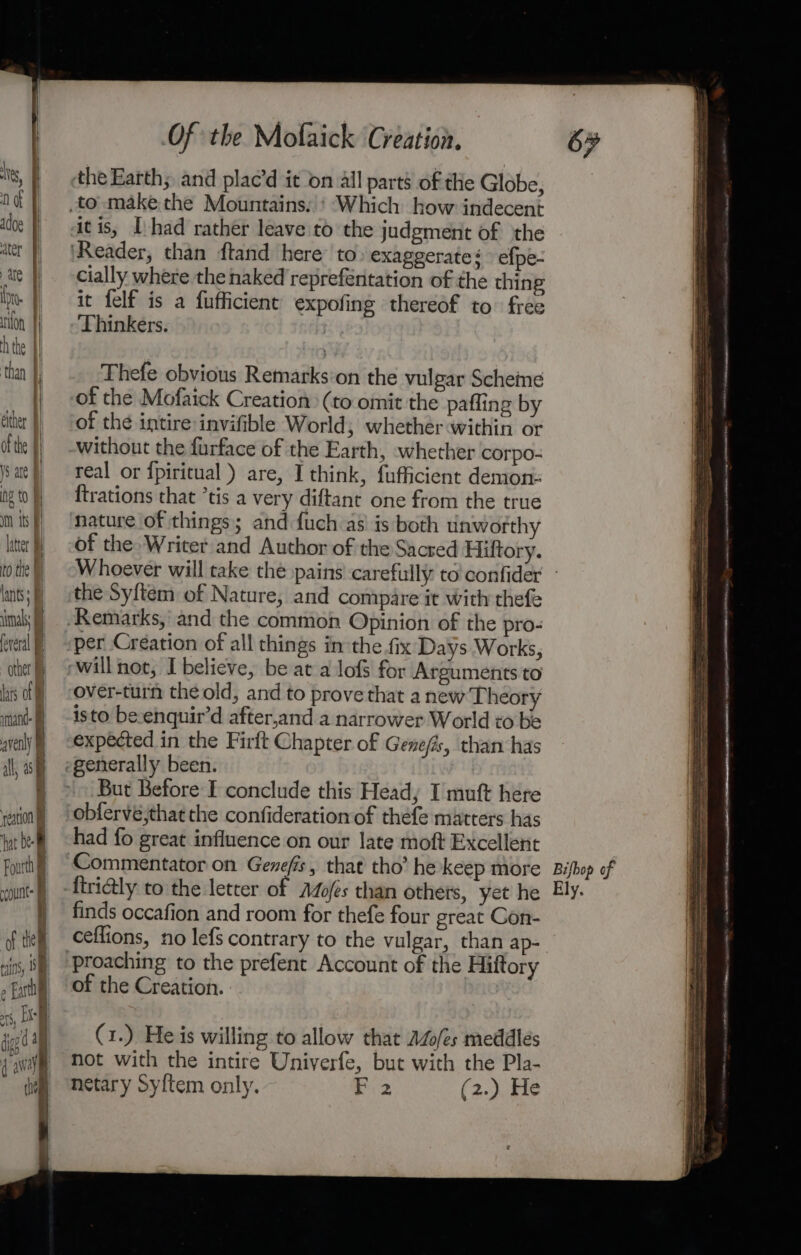 ts, tN) af adoe f ater ate Hl ia | rion h the |] than ff i either | of the V5 are ng to I im its FI latter to the tants: imal feveral othet Las of mand. fl averly b 4 J il, oe eation hat bef Foutth count of them rins, BI N » Fathi bal | Of the Mofaick Creation. the Earth; and plac’d it on all parts of the Globe, Which how indecent itis, [had rather leave to the judgment of the cially where the naked reprefeéntation of the thing it felf is a fufficient expofing thereof to free Thinkers. Thefe obvious Remarks'on the vulgar Scheine of the Mofaick Creation: (to omit the pafling by of the intire invifible World, whether within or without the furface of the Earth, whether corpo- real or {piritual) are, I think, fufficient demon: {trations that ’tis a very diftant one from the true nature of things; and fuch as! is both tiawofthy of the Writer:and Author of the Sacred Hiftory. 67 the Sytem of Nature, and compare it with thefe Remarks, and the common Opinion of the pro- per Création of all things in the fix Days Works, over-turn the old, and to prove that a new Theory isto be.enquir’d after,and a narrower World to be expected in the Firft Chapter of Gene/is, than has generally been. But Before I conclude this Heady I muft here obfervé;that the confideration of thefe matters has had fo great influence on our late moft Excellent firi@ly to the letter of AZofes than others, yet he finds occafion and room for thefe four great Gon- ceflions, no lefs contrary to the vulgar, than ap- of the Creation. (1.) He is willing to allow that AZo/es meddlés not with the intire Univerfe, but with the Pla- netary Syftem only. Fi 2 ERS asians ame nite hnd aAn emi: eininnetnas bas . CN cn ne HG NIN Erte ye Am a a A ee a et SRA: A TRG Hn ONS Aes RC RsIRN EN