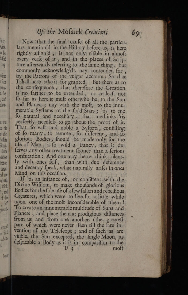 to | i, | 0 be | ued: | “hy time | ‘uch | paras | A the | , and low n and ie his n the | leflen ihory. | them | dation } inction | Arete | nd are } othells think | hy and | of the | Of the Mofaick Creation: Now ‘that the final caufe: of all the particu- lars mention’d in the Hiftory before us, is here rightly aflign’d , is not only vifible in. almoft every verfe of it , and.in the places.of Scrip- ture afterwards referring to the fame thing; but commonly acknowledg’d’, nay contended for , by the Patrons of the vulgar account: So that J fhall here take ic for granted. But then as to the confequence , that therefore the Creation is no farther to be extended, or at leaft not fo far as here it muft otherwife be, to the Sun and Planets; nay with the moft, to the innu- merable Syftems of the fix’d Stars ; ’tis to me fo natural and neceffary,, that methinks ’tis perfealy, needlefs to go about the proof of it. That fo vaft and noble a Syftem, confifting of fo many, fo remote, fo different , and.fo glorious Bodies, {hould be made only for the ufe of Man, isfo wild a Fancy, that it de- ferves any other treatment fooner than a ferious confutation: And one may. better think _filent- ly with, ones felf, than with due deference and decency {peak, what naturally arifes in-ones Mind on this occafion. If *tis an inftance of , or confiftent. with. the Divine Wifdom, to make thoufands of glorious Bodies for the fole ufe of a few fallen and rebellious Creatures, which were to live for a little while upon one of the moft inconfiderable of them ! from us and from one another, (the. greateft vention of the Telefcope ; and of fuch as are F 2 moft