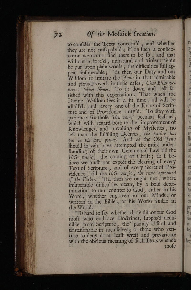 to confider the Texts concern’d , and whether they are not mifapply’d ; if on fuch a confide- ration we cannot find them to be fo ; and that without a forc’d , unnatural and violent fenfe be put upon plain words , the difficulties ftill ap- pear infuperable; tis then our Duty and our Wifdom to imitate the Fews in that admirable and pious Proverb in thefe cafes , Cm Elias ve- nerit, folvet Nodos. To fit down and reft fa- tisfied with this expectation , That when the Divine Wifdom fees it a fit time, all will be affoil’d; and every one of the Knots of Scrip- ture and of Providence unty’d. ‘To ftay with atience forthofe ito zest peculiar feafons , which with regard both to the improvement of Knowledges, and unvailing of Myfteries , no lefs than the fulfilling Decrees, the Father has put in bis own power. And as the Old Fews fhould in vain have attempted the intire under- flanding of their own Ceremonial Law till the 1NG@-_ vases, the coming of Chrift; fo I be- lieve we muft not expect the clearing of every Text of Scripture, and of every fecret of Pro- vidence , till the 1D@ xusess , the time appointed of the Father. Till then we ought not, where infuperable difficulties occur, by a bold deter- mination torun counter to God, either in his Word, whether engraven on our Minds, or written in the Bible , or his Works vifible in the World. - *Tishard to fay whether thofe difhonour God moft who embrace Doétrines, fuppos’d dedu- cible from Scripture, tho’ plainly abfurd and Wnreafonable in themfelves; or thofe who ven- ture to deny or at leaft wreft and prevaricate with the obvious meaning of fuch Texts whence thofe