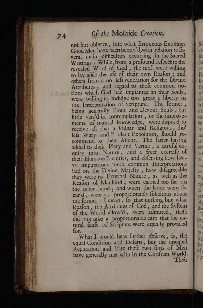 not but obferve, into what Erroneous Extremes Good Men have been betray’d,with relation to fe- veral main. difficulties occurring in the Sacred Writings : While, from a profound refpect to the revealed Word of God , the moft were willing to lay afide the ufe of their own Reafon ; and others from a no lefs veneration for the Divine Attributes , and regard to thofe common no- tions which God had implanted in their Souls , were willing to indulge too. great a liberty in the Interpretation of Scripture. The former , being generally Pious and Devout Souls , but little vers’d in contemplation , or the improve- ments of natural knowledge, were dispos’d to receive all that a Vulgar and Religious, tho’ lefS. Wary. and Prudent Expofition, fhould_re- commend to their Affent. The latter having added to their Piety and Vertue , a careful en- quiry. into. Nature, and a freer exercife of their Humane Faculties, and obferving how hea- vy imputations fome common Interpretations laid on the Divine Majefty , how difagreeable they were to External Nature , as_ well as the Reafon of Mankind ; were. carried too far on the other hand ; and when the latter were fe- curd , were not proportionably folicitous about the former : I mean , fo that nothing but what Reafon, the Attributes of God, and the Syftem _ of the World allow’d, were admitted, thefe did not take a proportionable care that the na- tural fenfe of Scripture were equally provided for. What'I would here further obferve, is, the equal Condition and Deferts, but the unequal Reputation and Fate thefe two forts of Men have generally met with in the Chriftian Woe Their