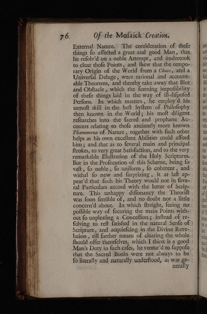 External Nature.’ The confideration of: thefe things fo affeéted a great and good Man, that he refolv’d on a noble Attempt, and undertook to clear thofe Points, and fhew that the tempo- rary Origin of the World from a Chaos, anda Univerfal Deluge, were rational and account- able Theorems, and thereby take away that Biot and Obftacle, which the feeming impoflibility of thefe things laid in the way of ill-difpofed Perfons. In which matters, he employ’d his utmoft skill in the beft Syftem of Philofophy then known in the World; his moft diligent refearches into the facred and prophane Ac-, counts relating to thofe anciently more known Phenomena of Nature , together with fuch other helps as his own excellent Abilities could afford him; and.that as to feveral main and principal {trokes, to very great Satisfaction, and to the very remarkable Illuftratrion of the Holy Scriptures. But in the Profecution of this Scheme, being fo vaft, fo noble , fo uniform, fo coherent, and withal fo new and furprizing , ic at laft ap- pear’d that fuch his Theory would not in feve- ral Particulars accord with the letter of Scrip- ture. This unhappy diffonancy the Theorift was foon fenfible of, and no doubt not a little concern’d about. In which ftreight, feeing no, poflible way of fecuring the main Points with- out fo unpleafing a Conceffion ; inftead of. re- folving to reft fatisfied in the natural Senfe of } Scripture, and acquiefcing in the Divine Reve- lation , till farther means of clearing the whole Should offer themfelves, which I think is a good Man’s Duty in fuch cafes, he ventur’d to fuppofe that the Sacred Books were not always to be fo literally and naturally underftood, as was ge- nerally