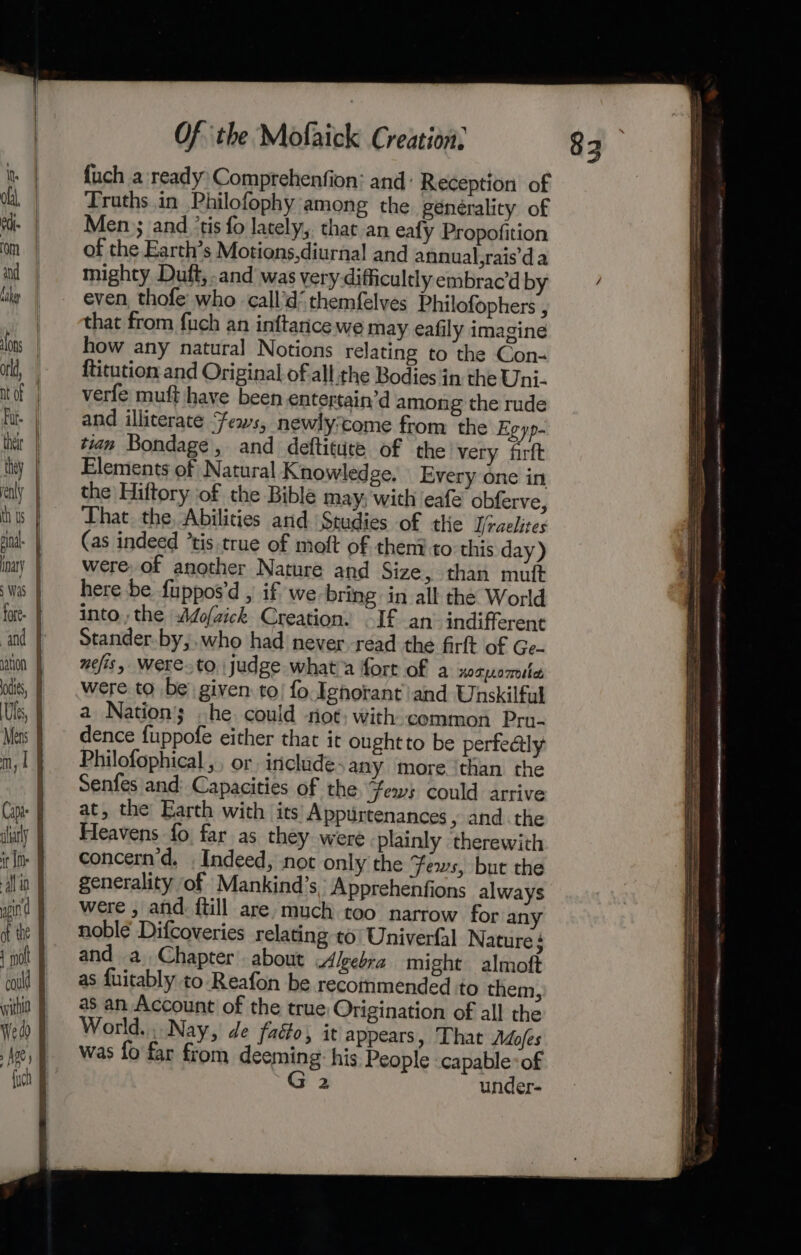 “and ition | odie, | Us, | Mens J m, 1 Cape J ary J if i alin 4 8 sind I of the 4 Wea | {uch Of ‘the Mofaick Creation, {uch a ready Comprehenfion: and: Reception of Truths in Philofophy among the générality of Men ; and ‘tis fo lately, that an eafy Propofition of the Earth’s Motions,diurnal and annual,rais’da mighty Duft, -and was very difficultly embrac’d by even, thofe who call’d‘ themfelves Philofophers , that from fuch an inftarice we may eafily imagine how any natural Notions relating to the Con- ftitution and Original of all the Bodies in the Uni- verfe muft have been entertain’d among the rude and illiterate Fews, newlyzcome from the Egyp- tian Bondage, and defticute of the very firft Elements of Natural Knowledge. Every one in the Hiftory of the Bible may, with eafe obferve, That the, Abilities and Studies of the Ifraelites (as indeed ’tis true of moft of theni to this day) were of another Nature and Size, than muft here be fuppos’d , if we-bring in all the World into, the |Aofaick Creation. If an’ indifferent Stander.by,.who had never.read the firft of Ge. uefis, Were.to. judge what'a fort of a xosnomle were to be given to! fo Ignorant and Unskilful a Nation; he could riot; with common Pru- dence fuppofe either that it ought to be perfeatly Philofophical ,, or includes any more ‘than the Senfes and: Capacities of the fews could arrive at, the Earth with its Appurtenances , and. the Fleavens fo far as they were plainly therewith concern'd, . Indeed, not only the Fews, but the generality of Mankind’s, Apprehenfions always were , and. {till are much too narrow for any noble Difcoveries relating to) Univeral Nature; World... Nay, de faéo) it appears, ‘That Adofes was fo far from deeming: his People capable: of G 2 under- ‘ - net tte rey asians ns oe hn aa ALRITE AIG AN 8 BONO he sa 1 Seemann ar WOR SE ems eee once ae eh A ARR 8 ae el Canarsie