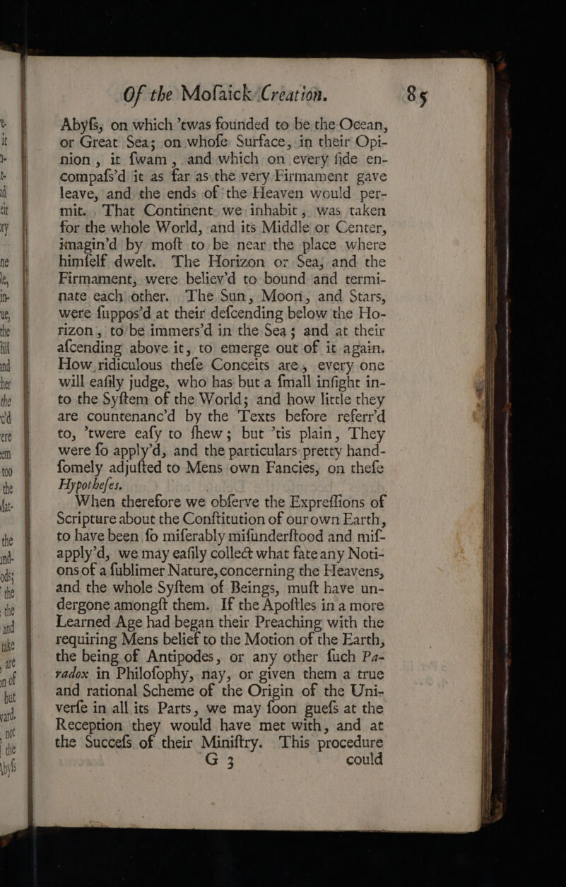 a SERENE LSE Se cL Oe Soares we at &gt; aa Abyfs; on which *twas founded to be the Ocean, or Great Sea; on whofe Surface, in their Opi- nion , it f{wam , and which on every fide en- compafs’d it as far as.the very Firmament gave leave, and the ends of ‘the Heaven would per- mit. . That Continent. we inhabit , was taken for the whole World, and its Middle or Center, imagin’d by moft to be near the place where himfelf dwelt. The Horizon or Sea; and the Firmament, were believ'd to bound and termi- nate each other. The Sun, Moon, and Stars, were fuppos’d at their defcending below the Ho- rizon,, to be immers’d in the Sea; and at their af{cending above it, to emerge out of it again. How ridiculous thefe Conceits are, every one will eafily judge, who has but a fmall infight in- to the Syftem of the World; and how little they are countenanc’d by the Texts before referr’d to, *twere eafy to fhew; but *tis plain, They were fo apply’d, and the particulars: pretty hand- fomely adjufted to Mens own Fancies, on thefe Hypothefes. ) When therefore we obferve the Expreffions of Scripture about the Conftitution of ourown Earth, to have been fo miferably mifunderftood and mif apply’d, we may eafily collect what fate any Noti- ons of a fublimer Nature, concerning the Heavens, and the whole Syftem of Beings, muft have un- dergone amongft them. If the Apoltles in a more Learned Age had began their Preaching with the requiring Mens belief to the Motion of the Earth, the being of Antipodes, or any other fuch Pa- radox in Philofophy, nay, or given them a true and rational Scheme of the Origin of the Uni- verfe in all its Parts, we may foon guefs at the Reception they would have met with, and at the Succefs of their Miniftry. This procedure