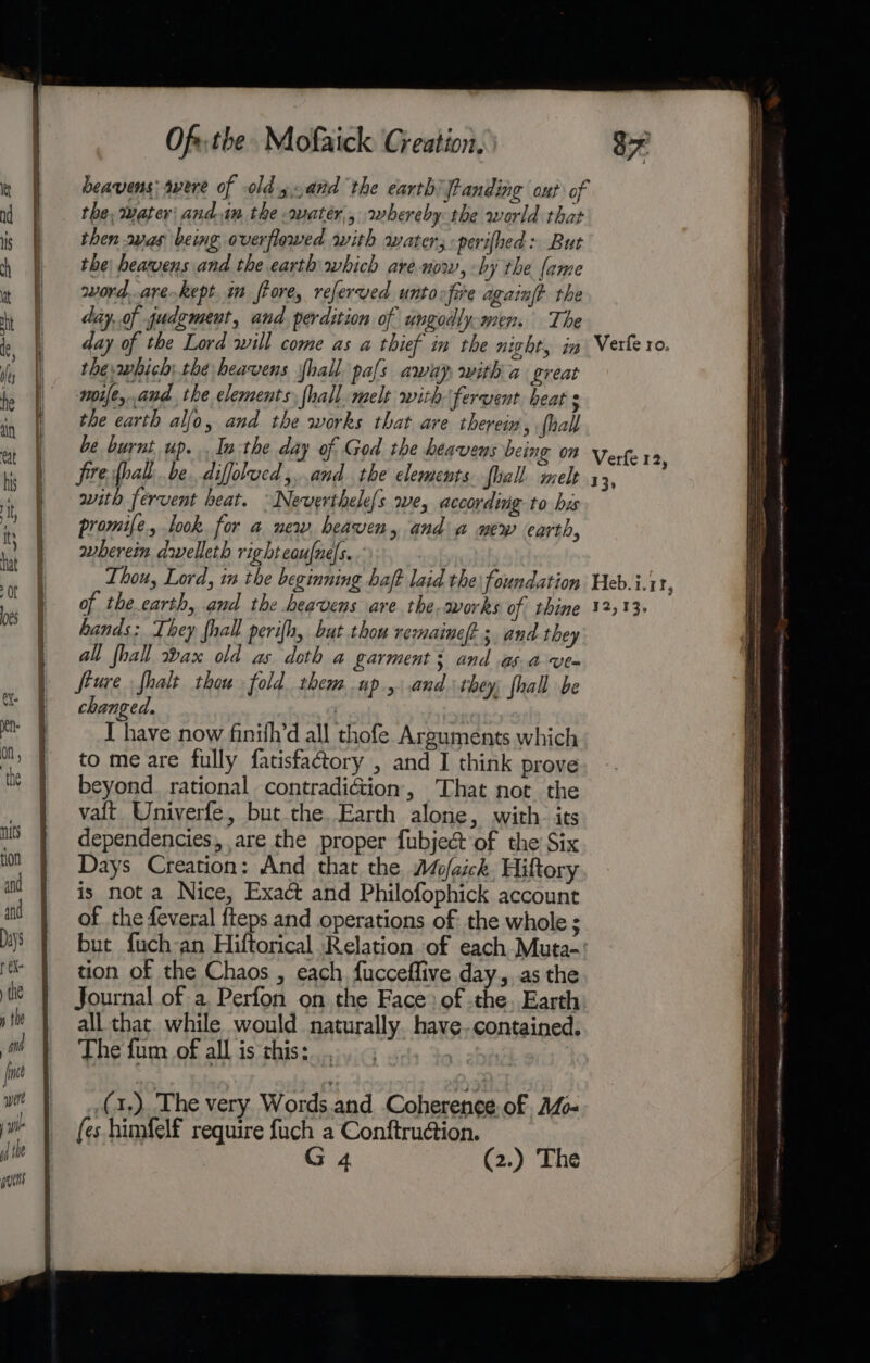 heavens: avere of old y.and the earth Panding out of the, water: and.im the water, whereby the world that then svas being overflowed with water; -perifhed: But the heavens and the earth which are-now, -by the (ame word..are-kept 1m frore, referved untovfire againft the day,.of judgment, and. perdition of ungodly-men. The thewhich:the heavens fhall pals away with a great wmoife,.and, the elements, hall. melt with fervent heat s the earth alfo, and the works that are therein, {hall with fervent heat. Neverthele{s we, according to hus promife., look for a new heaven, and a wew earth, wherein dwelleth right eaufnels.. hands: They fhall perifh, but thou remainef; and they all fhall ax old as. doth a garment; and asa -ve- feure fhalt thou fold them up, and they; fhall be changed. | I have now finith’d all thofe Arguments which to me are fully fatisfactory , and I think prove beyond. rational contradiG&amp;ion, ‘That not the valt Univerfe, but the. Earth alone, with. its dependencies, are the proper fubject ‘of the Six Days Creation: And that the Mofeick. Hiftory is nota Nice, Exact and Philofophick account of the feveral fteps and operations of the whole ; but fuch-an Hiftorical Relation of each Muta- tion of the Chaos , each fucceffive day, as the Journal of a Perfon on the Face: of the. Earth all that. while would naturally. have-contained. The fum of all is this: | (1,) The very Words.and Coherence of Ao fes himfelf require fuch a Conftrudion. G 4 (2.) The — a ee ee . Sines . = - =e RR OG nme et eet RRRACE AAAI RR CEERI RABANNE EN a mt SEEN ABE HS ANT arm - a tae ae a