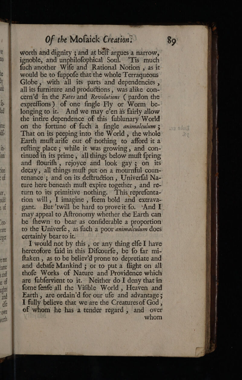 worth and dignity ; and at belf argues a narrow, ignoble, and unphilofophical Soul.’ ’Tis much {uch'another Wife and Rational Notion , as it would be to fuppofe that the whole Terraqueous Globe, with all its parts and dependencies , all its furniture and productions , was alike con- tinued in its prime, all things below mutt {pring and flourifh, rejoyce and look gay ; on its decay, all-things muft put on a mournful coun- tenance ; and on its deftru€tion , Univerfal Na- ture here beneath muft expire together , and re- turn to its primitive nothing. ‘This reprefenta- tion will, I imagine , feem bold and extrava- may appeal to Aftronomy whether the Earth can be fhewn to bear as confiderable a proportion to the Univerfe, as fuch a poor animalculum does certainly bear to it. ~T would not by this , or any thing elfe I have heretofore faid in this Difcourfe, be fo far mi- {taken , as to be believ’d prone to depretiate and and debafe Mankind ; or to put a flight on all thofe Works of Nature and Providence which are fubfervient to it. Neither do I deny that in fome fenfe'all the Vifible World , Heaven and Earth , are ordain’d for our ufe and advantage ; I fully believe that we are the Creatures of God , of whom he has a tender regard , and over whom