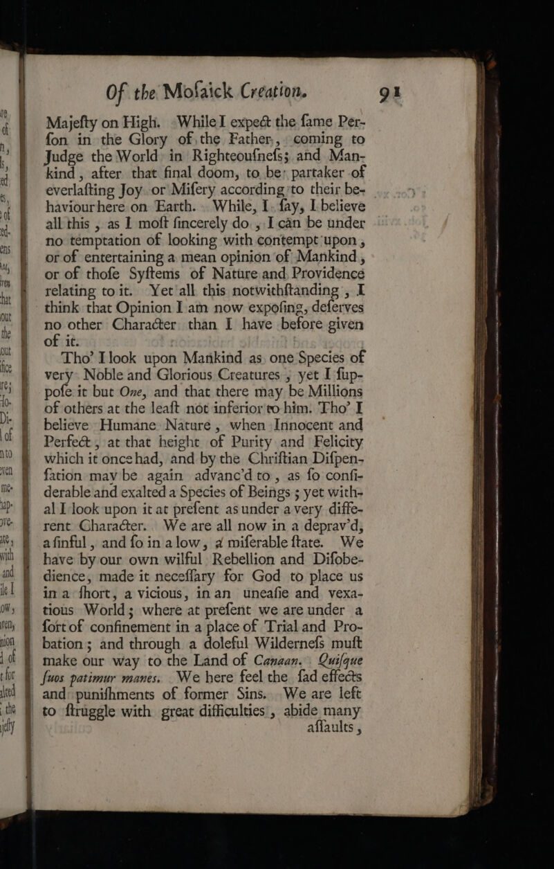 SS — ga Pa ad eg WE ee ee eee ee Of the Mofaick Création. Majefty on High. -WhileI expect the fame Per- fon in the Glory of,the Father,,. coming to everlafting Joy or Mifery according’to their be- haviourhere on Earth. While, I. fay, L believe no temptation of looking with contempt upon , or of entertaining a mean opinion of Mankind , or of thofe Syftems of Nature and, Providence relating toit. Yet'all this notwithftanding , I an other Charaéter than I have before given of it. ! Tho’ Ilook upon Mankind as, one Species of very Noble and Glorious Creatures, yet I fup- pofe:it but Ove, and that there may be Millions of others at the leaft not inferior to him. Tho’ I believe Humane Nature , when Innocent and Perfe&amp;t , at that height of Purity and Felicity which it oncehad, and by the Chriftian Difpen- fation may be again advane’d to, as fo confi- derable and exalted a Species of Beings ; yet with- al I look upon it at prefent asunder avery diffe- rent Character.. We are all now in a deprawd, afinful, and fo in alow, a miferable ftate. We have by our own wilful: Rebellion and Difobe- dience, made it neceflary for God to place us tious World; where at prefent we are under a bation; and through a doleful Wildernefs muft affaults , : pr ne —+——— Seema: nb ane ARR ary acetate ies &lt;n hindrance 4 SSS en SE Se SN emt etn CRA HARRIS ENN Se AC TI ce TSE RBNe 8 EN Ota ee &lt;tasnnnnet A eet aGaoer