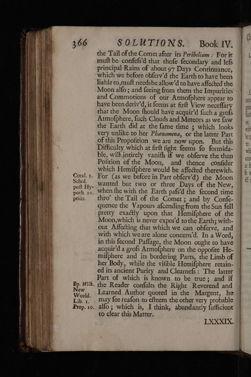 Coral. 5. Schol. poft Hy- poth. 10. prius. Bp. Wilk. New World. Lib. 1. Prop. ro. the Tail ofthe Comet after its Perihelium : For it muft be confefs’d that thofe fecondary and lef&amp; principal Rains of about 97 Days Continuance, which we before obferv’d the Earth to have been liable to,muft needsbe allow’d to have affected the and Commotions of our Atmofphere appear to have beenderiv’d, it feems at firft View neceflary that the Moon fhould have acquir’d fuch a grofs Atmofphere, fuch Clouds and Meteors as we faw the Earth did at the fame time ; which looks very unlike to her Phenomena, or the latter Part of this Propofition we are now upon. But this Difficulty which at firft fight feems fo formida- ble, wilkintirely vanifh if we obferve the then Pofition of the Moon, and thence confider which Hemifphere would be affected therewith. For (as we before in Part obferv’d) the Moon wanted but two or three Days of the New, when fhe with the Earth pafs’d the fecond time thro’ the Tail of the Comet ; and by Confe- quence the Vapours afcending from the Sun fell pretty exactly upon that Hemifphere of the Moon,which is never exposd to the Earth; with- out Affecting that which we can obferve, and with which weare alone concern’d. In a Word, in this fecond Paflage, the Moon ought to have acquir'd a grofs Atmofphere on the oppofite He- mifphere and its bordering Parts, the Limb of her Body, while the vifible Hemifphere retain- ed its ancient Purity and Clearnefs : The latter Part of which is known to be true; and if the Reader confults the Right Reverend and Learned Author quoted in the Margent, he may fee reafon to efteem the other very probable alfo ; which is, I think, abundantly {ufficient to clear this Matter. LXXXIX.
