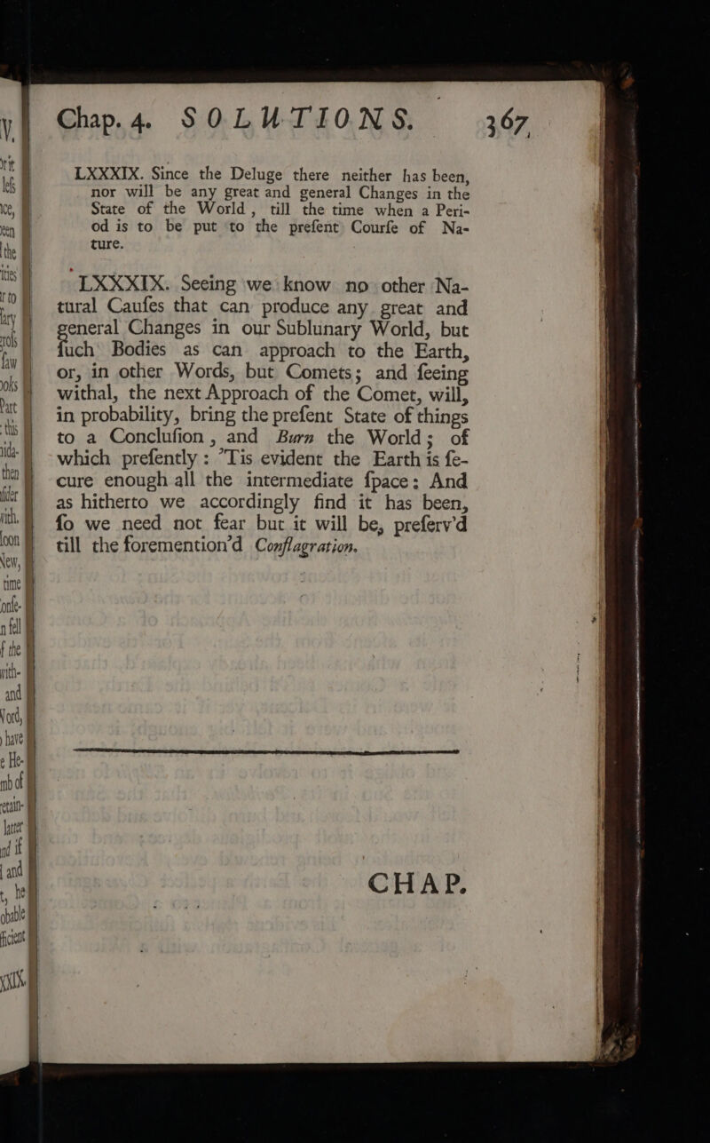 LXXXIX. Since the Deluge there neither has been, nor will be any great and general Changes in the State of the World, till the time when a Peri- od is to be put ‘to the prefent Courfe of Na- ture. LXXXIX. Seeing we know no other Na- tural Caufes that can produce any great and eneral Changes in our Sublunary World, but fich Bodies as can approach to the Earth, or, in other Words, but Comets; and feeing withal, the next Approach of the Comet, will, in probability, bring the prefent State of things to a Conclufion, and Burn the World; of which prefently : “Tis evident the Earth is fe- cure enough all the intermediate fpace; And as hitherto we accordingly find it has been, fo we need not fear but it will be, preferv’d till the foremention’d Conflagration.