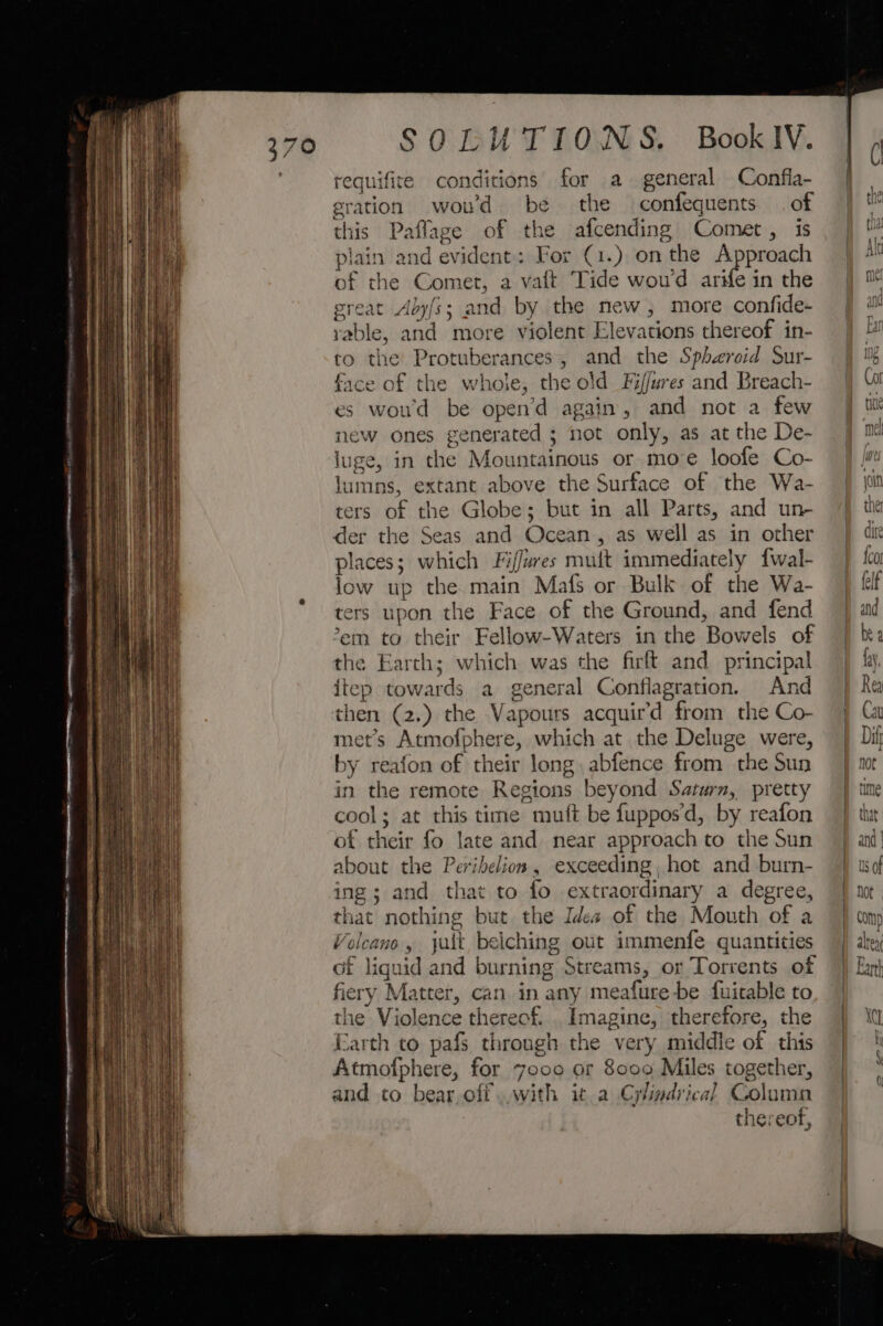 requifite conditions for a general Confia- eration woud be the confequents of this Paflaze of the afcending Comet, is plain and evident: For (1.) on the Approach of the Comet, a vaft Tide wou'd arife in the great Aby/s; and by the new, more confide- yable, and more violent Elevations thereof in- to the Protuberances, and the Spheroid Sur- face of the whole, the old Fi/fures and Breach- es wou'd be open’d again, and not a few new ones generated ; not only, as at the De- luge, in the Mountainous or move loofe Co- lumns, extant above the Surface of the Wa- ters of the Globe; but in all Parts, and un- der the Seas and Ocean, as well as in other places; which Fiffures muit immediately fwal- low up the main Mafs or Bulk of the Wa- ters upon the Face of the Ground, and fend em to their Fellow-Waters in the Bowels of the Earth; which was the firlt and principal itep towards a general Conflagration. And then (2.) the Vapours acquir’d from the Co- met’s Atmofphere, which at the Deluge were, by reafon of their long. abfence from the Sun in the remote Regions beyond Saturn, pretty cool; at this time muft be fuppos’d, by reafon of their fo late and near approach to the Sun about the Peribelios, exceeding, hot and burn- ing; and that to fo extraordinary a degree, that nothing but the Idea of the Mouth of a Volcano, jult belching out immenfe quantities of liguid and burning Streams, or Torrents of fiery Matter, can in any meafure-be fuitable to the Violence thereof. Imagine, therefore, the Earth co pafs through the very middie of this Atmofphere, for 7ooo or 8000 Miles together, and to bear,ofi. with it.a Cylindrical Golamn thereof, > — ee > < — —- f° sdivit