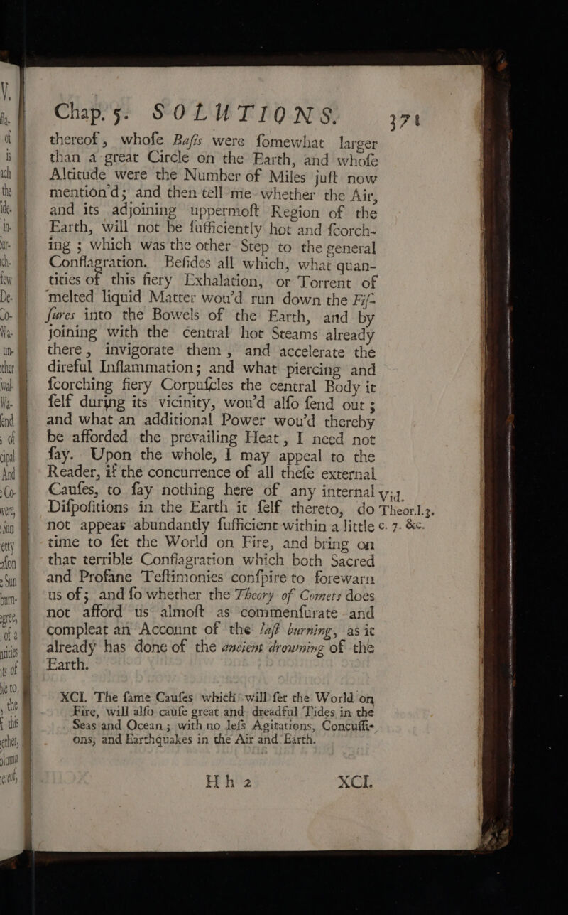 thereof, whofe Bafis were fomewhat larger than a-great Circle on the Earth, and whofe Altitude were the Number of Miles juft now mention’d; and then tell me whether the Air, and its adjoining uppermoft Region of the Earth, will not be futticiently hot and fcorch- ing ; which was the other Step to the general Conflagration. Befides all which, what quan- tities oF this fiery Exhalation, or Torrent of melted liquid Matter wou’d run down the Hi- fures into the Bowels of the Earth, and by joining with the central hot Steams already there, invigorate them, and accelerate the direful Inflammation; and what piercing and {corching fiery Corpufcles the central Body it felf during its vicinity, woud alfo fend out ; and what an additional Power wou’d thereby be afforded the prevailing Heat, I need not fay. Upon the whole, I may appeal to the Reader, if the concurrence of all thefe external Caufes, to fay nothing here of any internal y;4 “J time to fet the World on Fire, and bring on that terrible Confiagration which both Sacred and Profane Teftimonies confpire to forewarn us of; and fo whether the Theory of Comers does not afford us almoft as commenfurate and compleat an Account of the Jaf burning, as ic already has done of the ancient drowning of the Farth. XCI. The fame Caufes whicli’ will fet the World on Fire, will alfo caufe great and. dreadful Tides in the Seas and Ocean; with no lefs Agitations, Concuflis ons, and Harthquakes in the Air and’ Earth. Hh 2 XCI. LEON NEMEC IATA ne dae ncaa RARE HA