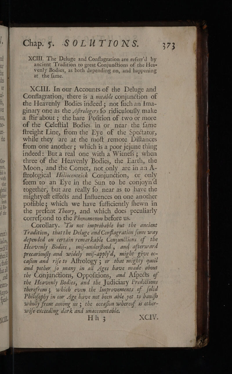 ACH. The Deluge and Conflagration are referr’d by ancient ‘Tradition to great Conjuntions of the Hea~ venly Bodies, as both depending on, and happening at the fame. XCIII. In our Accounts.of the Deluge and Conflagration, there is a worable conjunction of the Heavenly Bodies indeed ; not fuch an Ima- ginary one as the Affrologers fo ridiculoufly make a ftir about ; the bare Pofition of two or more of the Celeftial Bodies in or near the fame {treight Line, from the Eye of the Spectator, while they are at the moft remote Diftances from one another; which is a poor jejune thing indeed: Buta real one with a Witnefs; when three of the Heavenly Bodies, the Earth, the Moon, and the Comet, not only are in an A- {trological Heliocentrick Conjunction, or only feem to an Eye in the Sun to be conjoyn’d together, but are really fo near as to have the mightyeft effects and Influences on one another poilible; which we have fufficiently fhewn in the prefent Theory, and. which does peculiarly correfpond to the Phenomenon before us. Corollary. “Tz not improbable but the ancient Tradition, thatthe Deluge and Conflagration {ome way depended on. certain remarkable Comjunttions of the Heavenly Bodies , mi{-underftood , and afterward precarioufly and widely mif-applyd, might give oc- cafion and rifeto Altrology ; or that mighty quoil and pother fo many in all Ages have made about the Heavenly Bodies, and the Judiciary Predittions therefrom; which even the Improvements of folid Philofophy in our Age have not been able yer to banifh wholly from among us; the occafion whereof 7 ather- wife exceeding datk and unaccountable. Hh 3 XCIV. Stein teehee OI emis ects. OO MEANT OD diaeed asernntaciiciiatl z