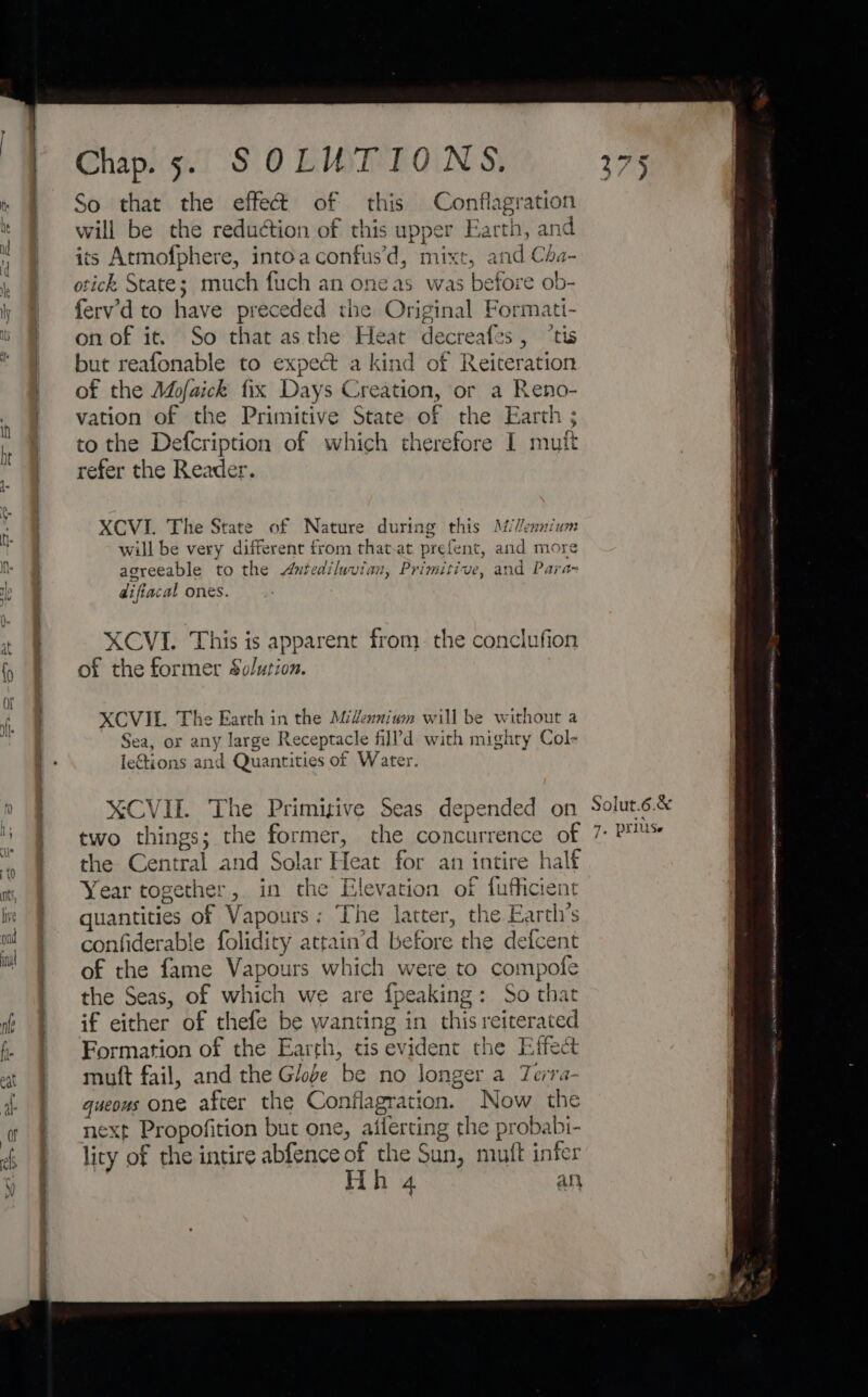 So that the effect of this Conflagration will be the reduction of this upper Earth, and its Atmofphere, intoaconfus’d, mixt, and Cda- otick State; much fuch an one as was before ob- ferv’d to have preceded the Original Formati- on of it. So that asthe Heat decreafes, “tis but reafonable to expect a kind of Reiteration of the Adofaick fix Days Creation, or a Reno- vation of the Primitive State of the Earth ; to the Defcription of which therefore I mut refer the Reader. XCVI. The State of Nature during this AVennium will be very different from that.at prefent, and more agreeable to the Antediluvian, Primitive, and Para- difiacal ones. XCVI. This is apparent from. the conclufion of the former Solution. XCVIL. The Earth in the Midennium will be without a Sea, or any large Receptacle fill’d with mighty Col- lections and Quantities of Water. X¥CVIT. The Primisive Seas depended on two things; the former, the concurrence of the Central and Solar Heat for an intire half Year together, in the Elevation of fufficient quantities of Vapours: The latter, the Earth’s confiderable folidity attain’d before the defcent of the fame Vapours which were to compofe the Seas, of which we are fpeaking: So thar if either of thefe be wanting in this reiterated Formation of the Earth, tis evident the Effect muft fail, and the Globe be no longer a Terra- queous one after the Conflagration. Now the next Propofition but one, ailerting the probabi- lity of the intire abfence of the Sun, miuft infer Hh 4 an Solut.6.&amp;