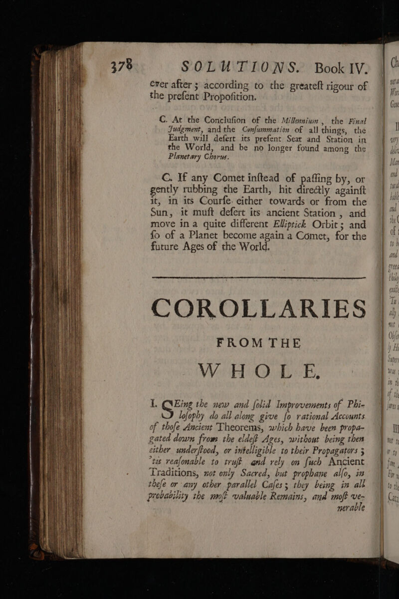 ever after ; according to the greateft rigour of the prefent Propofition. C. At the Conclufion of the Milamium , the Final Judgment, andthe Confummation of all things, thé Earth will defert its prefent Seat and Station in the World, and be no longer found among the Planetary Chorus. C. If any Comet inftead of pafling by, or gently rubbing the Earth, hit dire@ly againtt it, in its Courfe. either towards or from the Sun, it muft defert its ancient Station , arid move ina quite different Elliptick Orbit; and fo of a Planet become again a Comet, for the future Ages of the World. COROLLARIES FROM THE WHOLE. L, Eig the new and folid Improvements of Phi- lofophy do all along give fo rational Accounts of thofe Ancient Theorems, which have been propa- gated down from the eldeft Ages, without being then either underftood, or intelligible to their Propagators 3 ‘tes reafonable to truje and rely on fuch Ancient Traditions, not only Sacred, but propbhane alfo, im thefe or any other parallel Cafes; they being in all probability be not valuable Remains, and moft oh mer able
