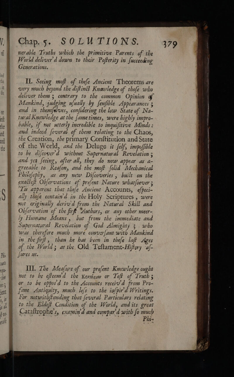 \ nerable Truths which the primitive Parents of the World deliver’d down to their Pofterity in fucceeding Generations. very much beyond the diftintt Knowledge of thofe who deliver them ; contrary to the common Opinion of Mankind, judging ufually by fenfible Appearances $ and in themfelves, confidering the low State of Na- tural Knowledge at the fame times, were highly impro- bable, if not utterly incredible to inquifitive Minds : and indeed feveral of them relating to the Chaos, the Creation, the primary Conftitution and State of the World, and the Deluge it felf, impofible to be difcover'd without Supernatural Revelation 3 and. yer feeing, after all, they do now appear as a- greeable to Reafon, and the moft folid Mechanical Philofophy, as any new Difcoveries , built on the exattet Obfervations of prefent Nature whatfoever s ‘Tis apparent that thefe Ancient Accounts, efpeci- ally thofe contain’d in the Holy Scriptures , were not originally deriv d from the Natural Skill and Obfervation of the firff “Authors, or any other meer- ly Humane Means, but from the immediate and Supernatural Revelation of God Almighty 3 who was therefore much more converfant with Mankind in the firft, than he has been in thefe laft Ages of the World 3 as the. Old Teftament-Hiffory ‘af- fures us. TINY. The Meafure of our prefent Knowledge ought not to be efteem'd the Kerrey or Teff of Truth ; or to be opposd to the Accounts receiv’d from Pro- fane Antiquity, much le{s to the ialpir'd Writings. Lor notwith{tanding that feveral Particulars relating to the Eldeft Condition of the World, and its great Cataltrophe’s, examin'd and compar'd with fo ae Si Sea’ oe Phi- ne ee ST a eT Te ee en een RAEN Ga et nn latin CAAT
