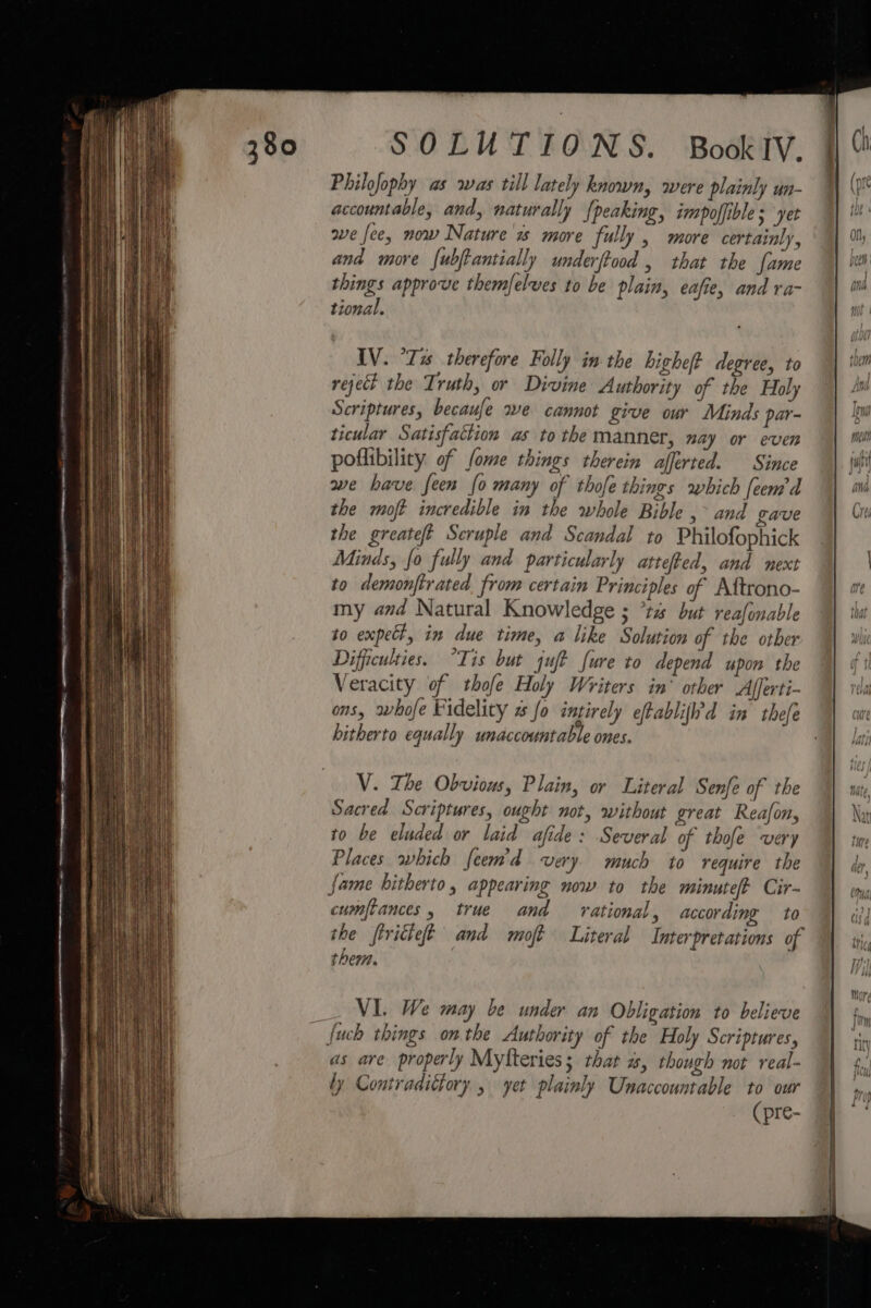 Philofophy as was till lately known, were plainly un- accountable, and, naturally (peaking, impoffible ; ‘yet ave fee, now Nature more fully , more certainly, and more {ubftantially underftood , that the fame things approve themfelves to be plain, eafie, and ra- tional. IV. “Tis therefore Folly in the high degree, to reject the Truth, or Divine Authority of the Holy Scriptures, becaufe we cannot give our Minds par- ticular Satisfaction as to the manner, nay or even poflibility of fome things therein afferted. Since we have feen {0 many of thofe things which feem’d the mot incredible in the whole Bible ,~ and gave the greateft Seruple and Scandal to Philofophick Minds, fo fully and particularly attefted, and next to demonftrated from certain Principles of Aitrono- my and Natural Knowledge ; *ta but reafonable to expect, in due time, a like Solution of the other Difficulties. “Tis but juft fure to depend upon the Veracity of thofe Holy Writers in’ other Afferti- ons, whofe Fidelity s fo intirely efablifid in thefe hitherto equally unaccountable ones. V. The Obvious, Plain, or Literal Senfe of the Sacred Scriptures, ought not, without great Reafon, to be eluded or laid afide: Several of thofe very Places which feem'd very much to require the fame hitherto, appearing now to the minute Cir- cumfiances , true and ational, according to the firitieft and moft Literal Interpretations of them. VI. We may be under an Obligation to believe {uch things onthe Authority of the Holy Scriptures, as are properly Myfteries; that a, rhough not real- ly Contradictory , yet plainly Unaccountable to our (pre-