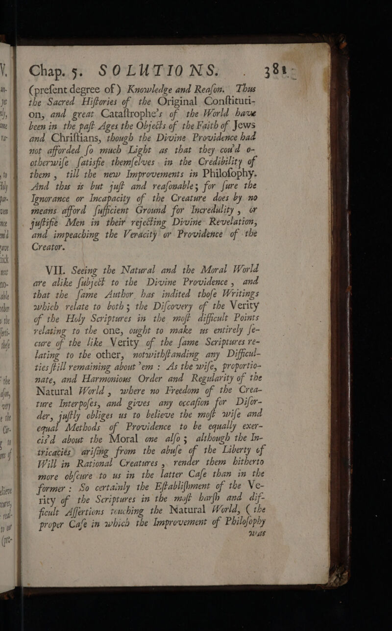 Sewers —s Chap. 5. SOLUTIONS. (prefent degree of) Knowledge and Reafon. Thus the Sacred Hiffories of the Original Conftituti- on, and great Cataftrophe’s of the World have been in the paft Ages the Objects of the Faith of Jews and Chriftians, though the Divine. Providence had not afforded fo much Light as that they cowd o- otherwife fatisfie themfelves in the Credibility of them , till the new Improvements in Philofophy. And this as but juft and reafouables for fure the Ignorance or Incapacity of the Creature does by no means afford fufficient Ground for Incredulity , or quftifie Men in their rejecting Divine Revelation, and impeaching the Veracity or Providence of the Creator. 3 VIL. Seeing the Natural and the Moral World are alike {ubject to the Divine Providence , and that the fame Author has indited thofe Writings which relate to both; the Difcovery of the Verity of the Holy Scriptures in the moft difficult Points equal Methods of Providence to be equally exer- civd about the Moral one alfo; although the In- tricaciés) arifing from the abufe of the Liberty of Will in Rational Creatures , vender them hitherto more obfcure to us in the latter Cafe than im the former : So certainly the Eftablifhment of the Ve- rity of the Scriptures in the moft barfh and dif- ficult Affertions touching the Natural World, ( the proper Cale in whica the Improvement of Philofophy Ls