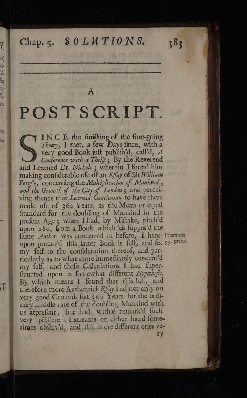 (I | pi ts es Nao i : | A | PP.OS TS CRALEL: : | INCE the finwhing of the fore-going Theory, 1 met, a few 5 fince, with a very good Book juft publifh’d, call’d, 4 4 Conference witha Theift ; By the Reverend and Learned Dr. Nichols ; wherein I found him making confiderable ufe df an Ejfay of Sir William | Petty’s, concerning the Adultiplication of Mankind , and the Growth of the City of London; and percei- ving thence that Learned Gentleman to have there made ufe of 360 Years, as the Mean or equal Standard for the doubling of Mankind in the 7 prefent Age; when I had, by Miltake, ptrchd | upon 280, fom a Book which ‘ts fuppos'd the | fame Aathor. was concern’d in before, I here-F | upon procur’d this lacter Book it felf, and fet 3 | my felf to the confideration thereof, and par- | ticularly as to what more immediately concern’d | my felf, and thofe Calculations I had fuper- ftruéted upon a fomewhat different Hypotdejis. By. which means I found that this laft, and therefore more Authentick E//ay had not only on very good Grounds fixt 360 Years forthe ordi- Bs middle 1ate of the doubling Mankind with us atprefent, bur had), withal remark’d tuch very different Extreams; on either hand fome~ times obfery’d, and. flill, more different ones ve- ry ee NS a —— MEMO, Sie akan tnt A Nine (el me eh came mR NORTE | Ne B ONIN EE IAL OME EEDA Par.