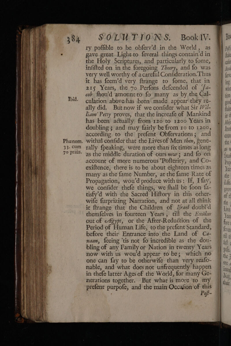 Phenom. 33. cum 70 prius. SOLUTIONS. BooklIV. ry poffible to be obferv’d in the World, as gave great. Lightto feveral things contain’d in the Holy Scriptures, and particularly to fome, infifted on in the foregoing Theory, and fo was very well worthy of a careful Confideration. Thus it has feem’d very ftrange to fome, that in 215 Years, the 7o Perfons defcended of ‘fa- cob fhou’'d amount to fo many as by the Cal- culation above has been made appear they re- ally did. Butnow if we confider what Sir /i/- liam’ Petty proves, that the increafe of Mankind has been actually from 120'to 1200 Years in doubling ; and may fairly be from ro to 1200, according to the’ prefent Obfervations; and withal confider that the Lives of Men then, gene- rally {peaking, were more than fix times as long as the middle duration of ‘ours mow; and fo on account of more numerous “Pofterity, and Co- exiftence, there is to be about eighteen times as many as the fame Number, at the fame Rate of Propagation, wou’d produce withus: If, I fay, we confider thefe things, we shall be foon fa- tisfy’'d with the Sacred Hiftory in this other- wife furprizing Narration, and not at all think it ftrange that the Children of J/rael doubl’d themfelves in fourteen Years, till the Exodzs out of «4zypt, or the After-Reduction of the Period of Human Life, to the prefent Standard, before their Entrance into the Land of Ca- naan, feeing ‘tis not fo incredible as the dou- bling of any Family or Nation in twenty Years now with us wou’d appear to be; which no one can fay to be otherwife than very reafo- nable, and what does not unfrequently happen in thefe latter Ages of the World, for many Ge- nerations together. But what is more ‘to my prefent purpofe, and the main Occadion’of _ | Pofi=