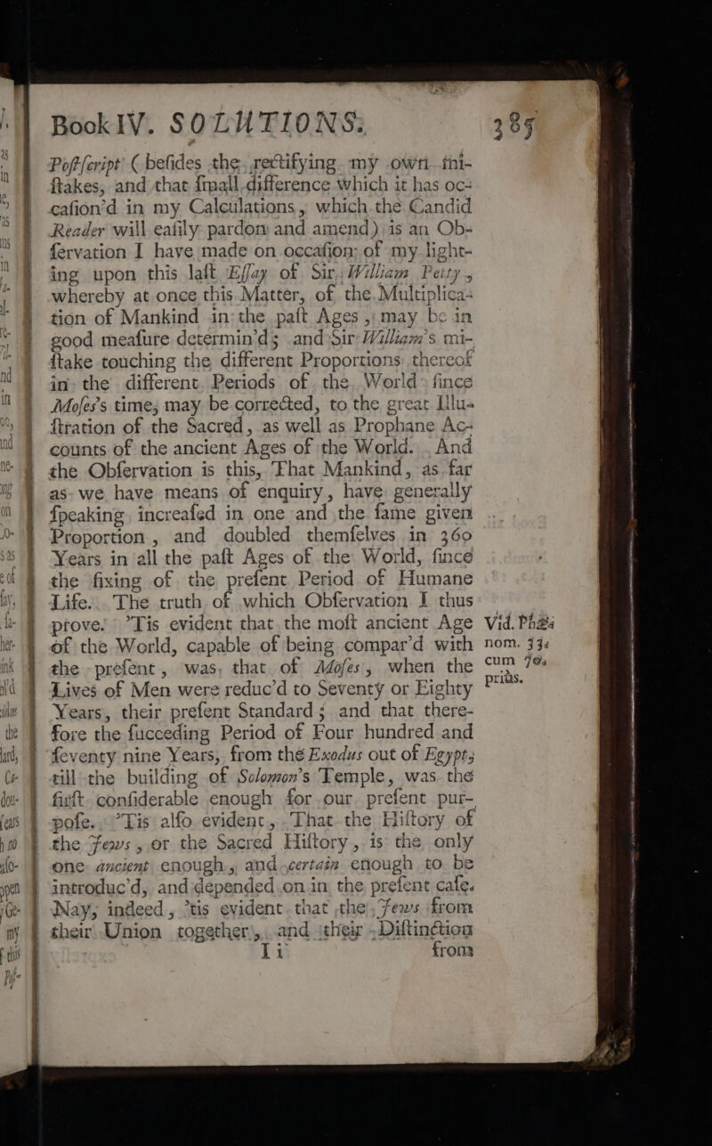 Bis a BookIV. SOLUTIONS: Poft{cript’ ( befides the, rectifying my owri .thi- ftakes, and that {mall difference which it has oc: cafion’d in my Calculations , which the Candid Reader will eafily pardom and amend) is an Ob- fervation I have made on occafion; of my_light- ing upon this laft E/fay of Sir, William Peity, whereby at once this.Matter, of the. Multiplica- tion of Mankind in: the paft Ages , may be in good meafure determin’ds and Sir William's mi- in» the different. Periods of , the, World > fince Mofes’s time; may be-corrected, to the great Hlu- {tration of the Sacred, as well as Prophane Ac- counts of the ancient Ages of the World. . And the Obfervation is this, “Fhat Mankind, as. far as» we have means of enquiry, have: generally {peaking increafed in one and the fame given Proportion , and doubled themfelves in 360 Years in all the paft Ages of the World, fince the fixing of the prefent Period of Humane Life... The truth of which Obfervation. I thus till’ the building of Sclomon’s Temple, was. the firft. confiderable enough for our. prefent pur- pofe..°Tis alfo evident, .Thatthe Hiltory of the ews, or the Sacred Hiltory, 1s the only one ancient enough, and certain enough to be introduc’d, andidepended .on in, the, prefent cafe. Nay, indeed, ’tis evident. that the ,fews from their, Union together\,,...and (their ddtingaow i ron