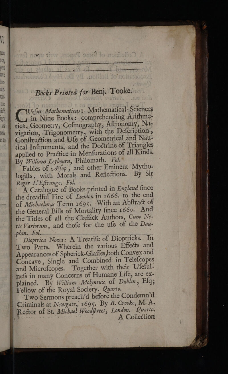 Books Printed for Benj. Tooke. | Ur{(us Aathematicus: Mathematical-.Sciences in Nine Books: comprehending Arithme- | tick, Geometry, Cofmography, Aftronomy, Ni- | vigation, ‘Trigonometry, with the Defcription., | Conftru@ion and Ufe of Geometrical and Nau- tical Inftruments, and the Doétrine of Triangles | applied to Practice in Menfurations of all Kinds. By William Leybourn, Philomath. Fol. Fables of e£/op , and other Eminent Mytho- logifts, with Morals and Reflections. By Sir Roger LEftrange. Fol. ) A Catalogue of Books printed in England fince the dreadful Fire of London in 1666. to the end of Michaelmas Term 1695. -With an Abftract of the General Bills of Mortality fince 1660. And the Titles of all the Claffick Authors, Cum Ne- | tis Variorum, and thofe for the ufe of the Dau- phin. Fol. ' Dioptrica Nova: A Treatife of Dioptricks. In | Iwo Parts. Wherein the various Effects and Appearances of Spherick-Glafles,both Convex and “Concave, Single and Combined in Telefcopes and Microfcopes. Together with their Ufeful- “jefs in many Concerns of Humane Life, are ex- plained. By William Molyneux of Dublin, Efq; Fellow of the Royal Society. Quarto. | ‘Two Sermons preach’d before the Condemn’d | Criminals at Newgate, 1695. By 8B. Crocke, M.A. § Rector of St. Michael Woodjtreet, London. Quarto. | : | ae A Collection '