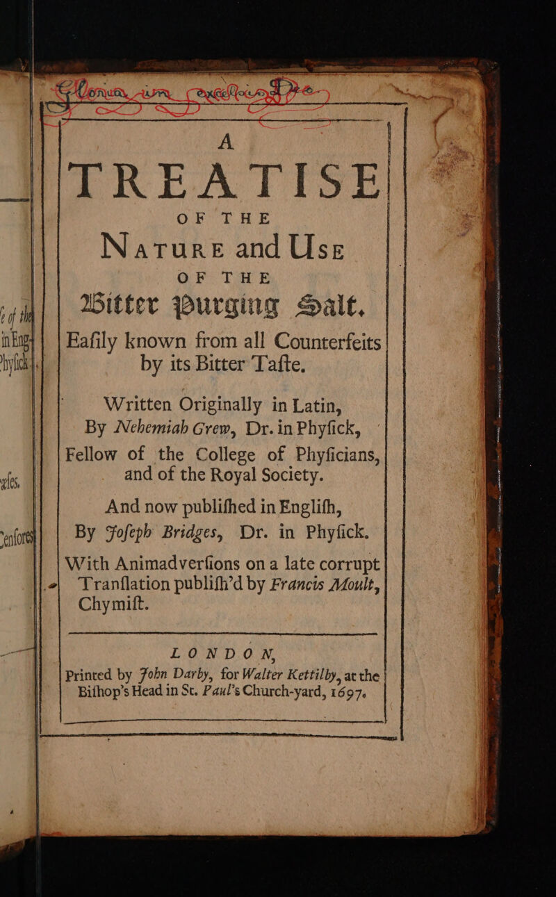 ZRPEATIST QE IHE Narure and Use OF THE Bitter Purging alt, Fafily known from all Counterfeits by its Bitter Tafte. Written Originally in Latin, By Nehemiah Grew, Dr. in Phyfick, Fellow of the College of Phyficians, and of the Royal Society. And now publifhed in Englifh, By Sofepb Bridges, Dr. in Phyfick. With Animadverfions on a late corrupt l^ Tranflation publifh'd by Francis Afoult, | Chymift. LONDON, Printed by 7obn Darby, for Walter Kettilby, at the Biíhop's Head in St. Paul's Church-yard, 1697.