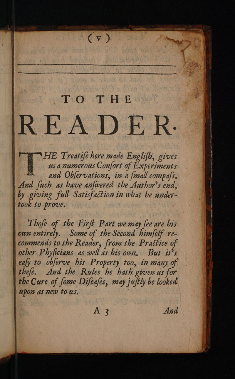 1:0: T H-^E READER by giving full Satisfaction in what he under- | took to prove. Thofe of the Firft Part we may fee are his omn entirely. Some of the Second himfelf re- commends to the Reader, from the Prattice of | other Phy[icians as well as his own, But it’s | ea) to obferve his Property too, im many of | thefe. And the Rules he hath grven us for | Ehe Cure of [ome Difeafes, may jujtly be looked | Upon as new tous. A 3 Ana