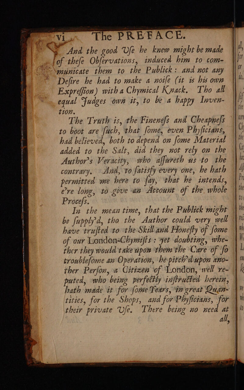 nd Ed the good Ufe be knew might be made Defire he haa to make a noife (it is his own Expreffion) with a Chymical Knack. Tho all equal fudges own it, to be a happy Inven- tion. The Truth is, the Finenefs and Cheapnefs to boot are [uch, that fome, even Phyfictans, had believed, both to depend on [ome Material added to the Salt, did they not rely on the Author's Veracity, who affureth us to the contrary. And, to fatisfy every one, he hath permitted we bere to fay, that he intends, ere long, to give an Account of the whole Procefs. In the mean time, that the Publick might | be fupply d, tho the Author could very well (| Mi have trufted to the Skill and Honefly of fome of our Londen=Chymijfts : yet doubting, whe- ther they would take upon ‘them the ‘Care of ‘fo troublefome an Operation, ‘he pitch’ dupon ano- ther Perfon, a. Citizen of ‘London, wel re- puted, who being perfettly inftrutted herein, | bath made it for fome Teurs, in great Quaa- | tities, for the Shops, and forPhyficians, for | their private Ufe. There being no need at i . 7 all, |