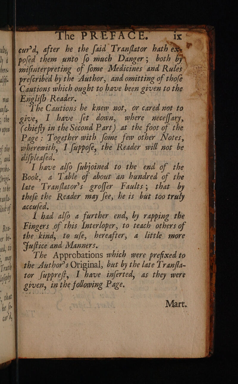 | cur d, after he the fai. Tranflator hath 5 poled them unto fo mach Danger; both byr pre[cribed by the Author, and omitting of thofe Cautions which ought to have been given to the Englifh Reader, Meus The Cautions he knew not, or cared not to give, I have fet down, where mece[faty, (chiefly in the Second Part) at the foot of the Page : Together with [ome few other Notes, wherewith, I [uppofe, the Reader will not be difpleafed, — SE bn I have alfo [ubjoimed to the end of the Book, a Table of about an hundred of the late Tranflator’s groffer Faults; that by thefe the Reader may fee, he is but too truly Wd accufed. | I had alfo a further end, by rapping the Fingers of this Interloper, to teach others of the kind, to ufe, hereafter, a little more Fuftice and Manners. The Approbations which were prefixed to the Authors Original, bat by the late Tranfla- tor fuppreft, I have inferted, as they were given, inthe following Page. Mart.