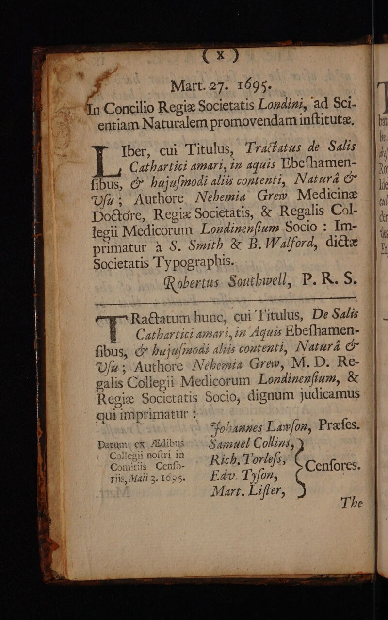 Iber, cui Titulus, Tractatus de Salis 4 Cathartict amari, 1n aquis Ebefhamen- fibus, c hujufmodi aliis contenti, Natura &amp; Ufu; Authore Nehemia Grew Medicine Do&amp;ore, Regix Societatis, &amp; Regalis Col- legu Medicorum Lozdinenfium Socio : Im- primatur à $. Smith &amp; B. Walford, dicte Societatis Ty pographis. Rober tus Southwell, P. K. S. y^ Ra&amp;atum hunc, cui Titulus, De Salis B Cathartici amari, in Aquis Ebefhamen- fibus, c hujufmodi aliis contentt, Natura &amp; Ufa ; Authore Nehena Grew, M. D. Re- galis Collegit Medicorum Londinenfium, &amp; Regie Societatis Socio, dignum judicamus qui imprimatur : Saige The