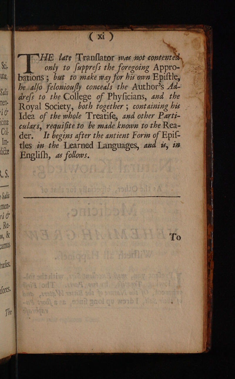 “\HE date 'Tranflator was not contentens | only to fupprefs the foregoing Appro- | bations ; but to make way for his own Epittle, hesalfo felonioufly conceals the Author's Ad- drefs to the College of Phyficians, avd the Royal Society, both together ; containing his _ | Idea of the whole Treatife, and other Parti- culars, requifite to be made known to the Rea- d der. It begins after the antient Form of Epil- || tles zs the Learned Languages, asd $5, i | Englifh, as follows.