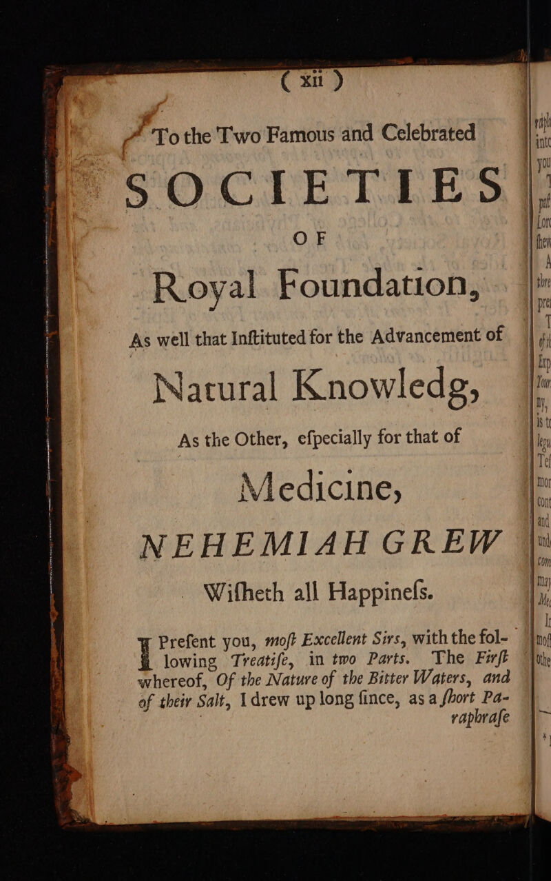 * xu ) ^ 'T'o the Two Famous and Celebrated SOCIETLES COE Royal Foundation, As well that Inftituted for the Advancement of Natural Knowledg, As the Other, efpecially for that of Medicine, NEHEMIAH GREW Wifheth all Happinefs. Prefent you, moft Excellent Sirs, with the fol- | | 1 lowing Treatife, in two Parts. The Fwft whereof, Of the Nature of the Bitter Waters, and || of their Salt, I drew up long fince, asa fhort Pa- || | raporafe \~