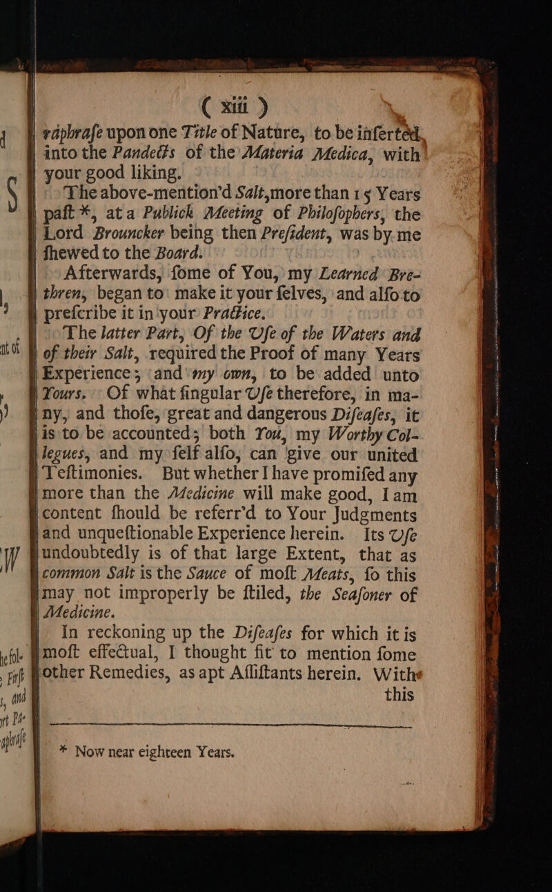 | ( xii) | rapbrafe upon one Title of Nature, to be inferted., | into the Pandects of the Adateria Medica, with | your good liking. | ^ The above-mention’d Sait,more than 15 Years | paft *, ata Publick Adecting of Philofopbers, the | Lord Brouncker being then Prefident, was by. me | fhewed to the Board. | | Afterwards, fome of You, my Learned Bre- | thren, began to: make it your felves, and alfo to | prefcribe it in your: Prat£ice. | The latter Part, Of the Ufe of the Waters and | of their Salt, required the Proof of many Years | Experience; and sy own, to be added unto | Yours. Of what fingular Ufe therefore, in ma- | ny, and thofe, great and dangerous Difeafes, it jis to be accounted; both You, my Worthy Col- | Jegues, and my felf alfo, can give our united | Teftimonies. But whether I have promifed any | i more than the Z4edicine will make good, Iam content fhould be referr'd to Your Judgments [and unqueftionable Experience herein. Its Ufe | undoubtedly is of that large Extent, that as | common Salt is the Sauce of moft Meats, fo this may not improperly be ftiled, the Seafoner of | Medicine. E In reckoning up the Difeafes for which it is . pmoft effectual, I thought fit to mention fome other Remedies, asapt Afliftants herein. Withe this * Now near eighteen Years.