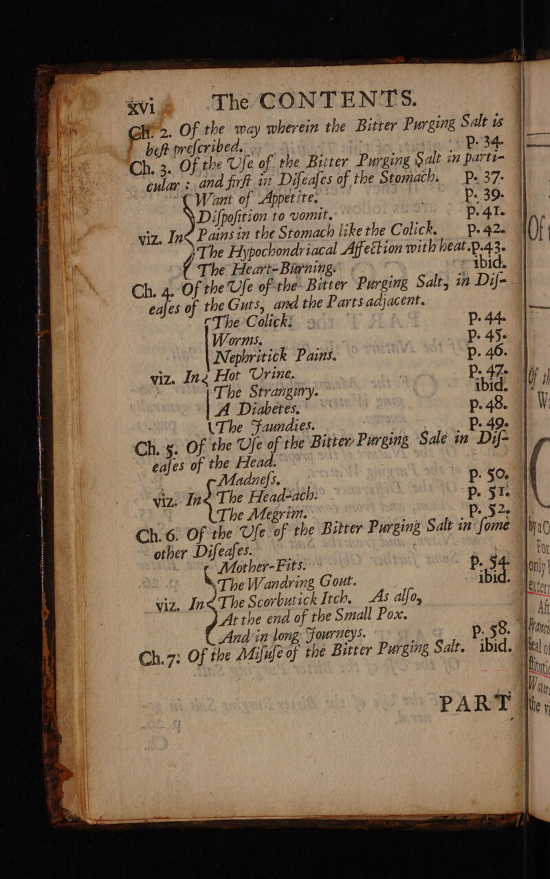 &amp;VI The CONTENTS. CH». Of the way wherein the Bitter Purging Salt us bot preferibed. s M sity Bed Ch. 5. Of the Ufe of the Biter Purging Salt in parte- cular sand firft in Difeajes of the Stomach. — p. 37. ! CWant of Appetite. . p: 39. Difpofition to vomit. p. 41. viz. Inc Pains in the Stomach likethe Colick. — p.42. ( The Heart-Bining. ibid. eajes of the Guts, and the Parts adjacent. The Colick: : p. 44 Worms. P. 4I Nephritick Pains. p. 46. 1] viz. Ine Hot Urine. P. 47. Nap | : The Strangury. ibid. Uu A Diabetes. *' p.48. | W UT be Sfaundies. P. 49. || Ch. s. Of the Ufe of the Bitter Purging Sale in Dif- | eafes of the Head. : Madnefs. pP.5o. | viz: fod Ti Head-ach: p. 51:3] The Megrim. ' : P. 52. 31 Ch. 6. Of the Ufe of the Bitter Purging Salt in: fome Wy other Difeafes. ae | jd Mother-Fits. p. 54. | on]; «The Wandring Gout. ibid. |]... : viz. Inc The Scorbutick Itch, As alfo, Ister At tbe end of the Small Pox. J|. At And in long; Fourneys. p. 58. fin Ch. 7: Of the AMijufeof the Bitter Purging Salt. ibid. I 0 jt u (it